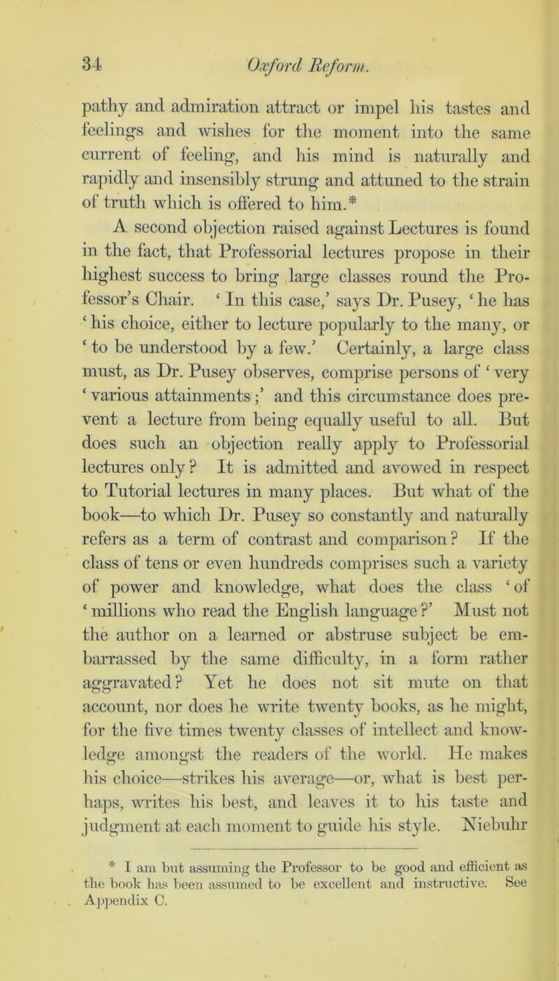 patliy and admiration attract or impel his tastes and feelings and wishes for tlie moment into the same current of feeling, and his mind is natm’ally and rapidly and insensibly strung and attuned to the strain of truth which is offered to him.* A second objection raised against Lectures is found in the fact, that Professorial lectures propose in their highest success to bring large classes round the Pro- fessor’s Chair. ‘ In this case,’ says Dr. Pusey, ‘ he has ‘ his choice, either to lecture popularly to the many, or ‘ to be understood by a few.’ Certainly, a large class must, as Dr. Pusey observes, comprise persons of ‘ very ‘ various attainments;’ and this circumstance does pre- vent a lecture from being equally useful to all. But does such an objection really apply to Professorial lectures only? It is admitted and avowed in respect to Tutorial lectures in many places. But what of the book—to which Dr. Pusey so constantly and naturally refers as a term of contrast and comparison ? If the class of tens or even hundreds comprises such a variety of power and knowledge, what does the class ‘of ‘ millions who read the English language ?’ Must not the author on a learned or abstruse subject be em- barrassed by the same difficulty, in a form rather aggravated? Yet he does not sit mute on that accoimt, nor does he write twenty books, as he might, for the five times twenty classes of intellect and know- ledoe amono-st the readers of the world. He makes o o his choice—strikes his average—or, what is best per- haps, writes his best, and leaves it to his taste and judgment at each moment to guide his style. Niebuhr . * I am but assuming the Professor to be good and efficient as the book has been assumed to be excellent and instructive. See . Appendix C.