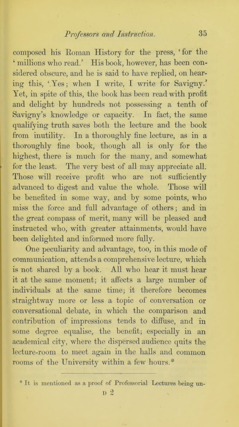 composed his Roman History for the press, ‘ for the ‘ millions who read.’ His book, however, has been con- sidered obscure, and he is said to have replied, on hear- ing this, ‘,Yes; when I write, I write for Savigny.’ Yet, in spite of this, the book has been read with profit and delight by hundreds not possessing a tenth of Savigny’s knowledge or capacity. In fact, the same qualifying truth saves both the lecture and the book from inutility. In a thoroughly fine lecture, as in a thoroughly fine book, though all is only for the highest, there is much for the many, and somewhat for the least. The very best of all may appreciate aU. Those will receive profit who are not sufficiently advanced to digest and value the whole. Those will be benefited in some way, and by some points, who miss the force and full advantage of others; and in the great compass of merit, many will be pleased and instructed who, with greater attainments, would have been delighted and informed more fully. One peculiarity and advantage, too, in tliis mode of communication, attends a comprehensive lecture, which is not shared by a book. All who hear it must hear it at the same moment; it affects a large number of individuals at the same time; it therefore becomes straightway more or less a topic of conversation or conversational debate, in wliich the comparison and contribution of impressions tends to diffuse, and in some degree equalise, the benefit; especially in an academical city, where the dispersed audience quits the lecture-room to meet again in the halls and common rooms of the University within a few hours.* * Tt is mentioned af! a proof of Professorial Lectures being un- 1) 2