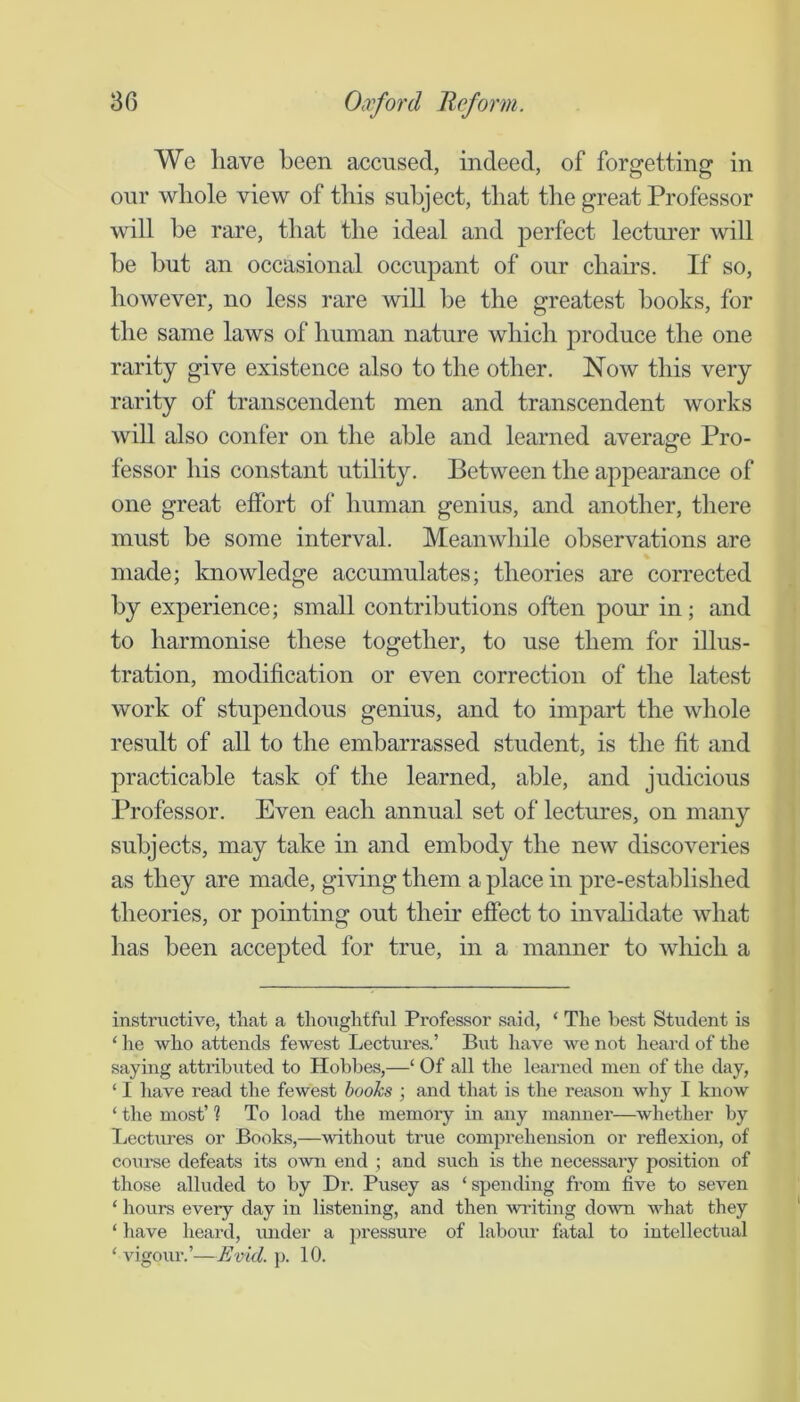 We have been accused, indeed, of forgetting in our whole view of this subject, that the great Professor will he rare, that the ideal and perfect lecturer will be hut an occasional occupant of our chahs. If so, however, no less rare will he the greatest books, for the same laws of human nature which produce the one rarity give existence also to the other. Now this very rarity of transcendent men and transcendent works will also confer on the able and learned average Pro- fessor his constant utility. Between the appearance of one great effort of human genius, and another, there must be some interval. Meanwhile observations are made; knowledge accumulates; theories are corrected by experience; small contributions often pour in; and to harmonise these together, to use them for illus- tration, modification or even correction of the latest work of stupendous genius, and to impart the whole result of all to the embarrassed student, is the fit and practicable task of the learned, able, and judicious Professor. Even each annual set of lectures, on many subjects, may take in and embody the new discoveries as they are made, giving them a place in pre-established theories, or pointing out their effect to invahdate what has been accepted for true, in a manner to which a instructive, that a thoughtful Professor said, ‘ The best Student is ‘ he who attends fewest Lectures.’ But liave we not heard of the saying attributed to Hobbes,—‘ Of all the learned men of the day, ‘ I have read the fewest hooks ; and that is the reason why I know ‘ the most’ 1 To load the memory in any manner—whether by Lectures or Books,—without true comprehension or reflexion, of course defeats its oAvn end ; and such is the necessary position of those alluded to by Dr. Pusey as ‘ spending from five to seven ‘ hours every day in listening, and then writing down what they ‘ have heard, under a j^i'essure of labour fatal to intellectual