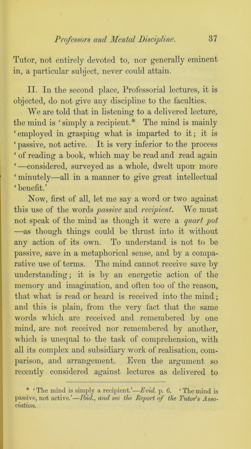 Tutor, not entirely devoted to, nor generally eminent in, a particular subject, never could attain. II. In the second place. Professorial lectures, it is objected, do not give any discipline to the faculties. We are told that in listening to a delivered lecture, the mind is ‘ simply a recipient.* The mind is mainly ‘ employed in grasping what is imparted to it; it is ‘ passive, not active. It is very inferior to the process ‘ of reading a book, which may be read and read again ‘ —considered, surveyed as a whole, dwelt upon more ‘ minutely—aU in a manner to give great intellectual ‘ benefit.’ Now, first of all, let me say a word or two against this use of the passive and recipient. We must not speak of the mind as though it were a quart pot —as though things could be thrust into it without any action of its own. To understand is not to be passive, save in a metaphorical sense, and by a compa- rative use of terms. The mind cannot receive save by understanding; it is by an energetic action of the memory and imagination, and often too of the reason, that what is read or heard is received into the mind; and this is plain, from the very fact that the same words wliich are received and remembered by one mind, are not received nor remembered by another, which is unequal to the task of comprehension, with all its complex and subsidiary work of reahsation, com- parison, and arrangement. Even the argument so recently considered against lectures as delivered to * ‘ The mind is simply a recipient.’—Evid. p. 6. ‘ The mind is passive, not active.’—Ibid., and see live Report of the Tutor's Asso- ciation.