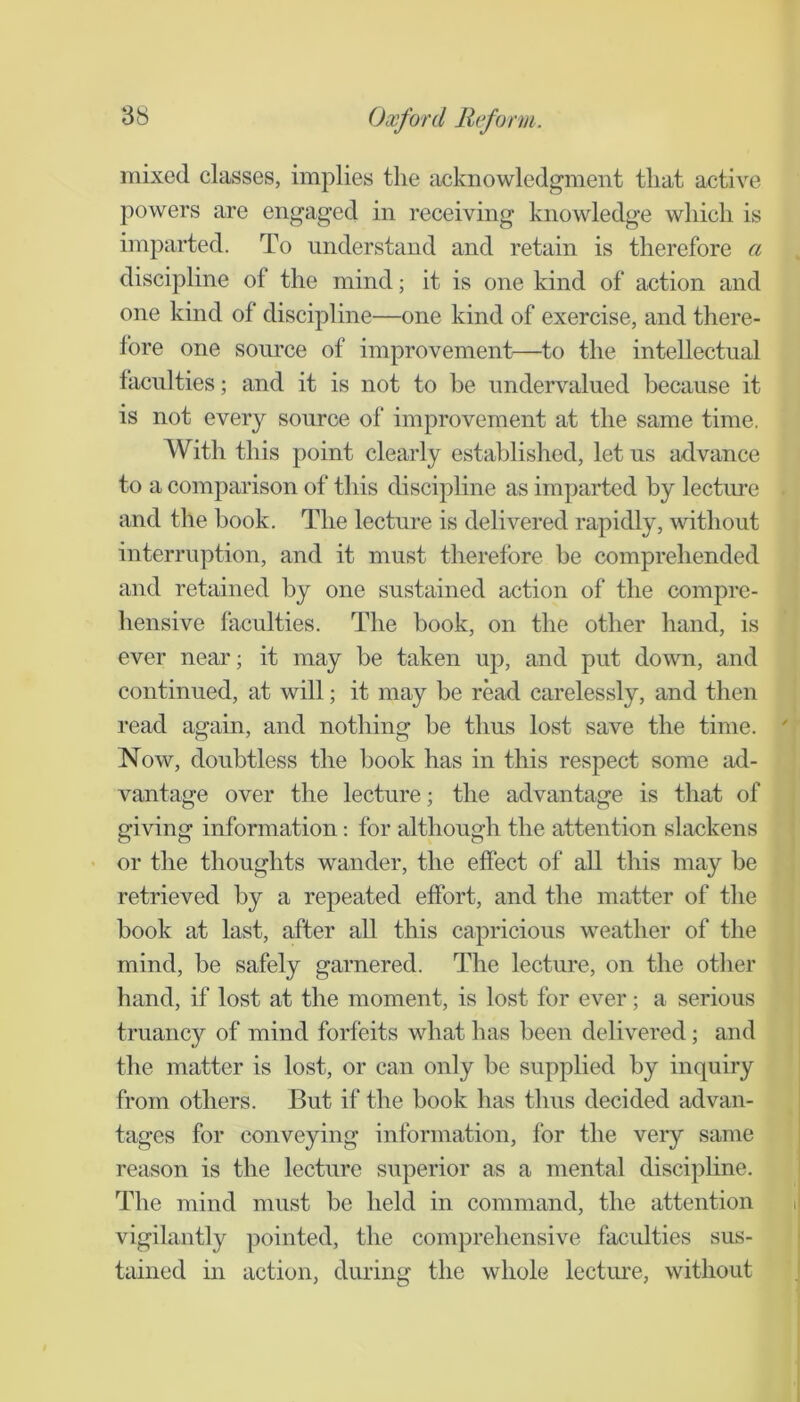 mixed classes, implies the acknowledgment that active powers are engaged in receiving knowledge which is imparted. To understand and retain is therefore a discipline of the mind; it is one kind of action and one kind of discipline—one kind of exercise, and there- fore one source of improvement—to the intellectual faculties; and it is not to be undervalued because it is not every source of improvement at the same time. With this point clearly established, let us advance to a comparison of this discipline as imparted by lecture and the hook. The lecture is delivered rapidly, without interruption, and it must therefore he comprehended and retained by one sustained action of the compre- hensive faculties. The hook, on the other hand, is ever near; it may be taken up, and put down, and continued, at will; it may be read carelessly, and then read again, and nothing be thus lost save the time. Now, doubtless the hook has in this respect some ad- vantage over the lecture; the advantage is that of giving information: for although the attention slackens - or the thoughts wander, the effect of all this may he retrieved hy a repeated effort, and the matter of the hook at last, after all this capricious weather of the mind, he safely garnered. The lecture, on the otlier hand, if lost at the moment, is lost for ever; a serious truancy of mind forfeits what has been delivered; and the matter is lost, or can only be supplied by inquiry from others. But if the hook has thus decided advan- tages for conveying information, for the very same reason is the lecture superior as a mental disciphne. The mind must be held in command, the attention vigilantly ])ointed, the comprehensive faculties sus- tained in action, during the whole lecture, without