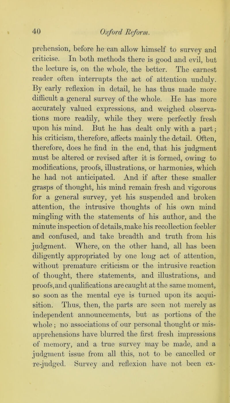 prehension, before he can allow himself to survey and criticise. In both methods there is good and evil, but the lecture is, on the whole, the better. The earnest reader often interrupts the act of attention unduly. By early reflexion in detail, he has thus made more difficult a general survey of the whole. He has more accurately valued expressions, and weighed observa- tions more readily, while they were perfectly fresh upon his mind. But he has dealt only with a part; his criticism, therefore, affects mainly the detail. Often, therefore, does he find in the end, that his judgment must be altered or revised after it is formed, owing to modifications, proofs, illustrations, or harmonies, which he had not anticipated. And if after these smaller grasps of thought, his mind remain fresh and vigorous for a general survey, yet his suspended and broken attention, the intrusive thoughts of his own mind mingling with the statements of his author, and the minute inspection of details, make his recollection feebler and confused, and take breadth and truth from his judgment. Where, on the other hand, all has been dihgently appropriated by one long act of attention, without premature criticism or the intrusive reaction of thought, there statements, and illustrations, and proofs, and qualifications are caught at the same moment, so soon as the mental eye is turned upon its acqui- sition. Thus, then, the parts are seen not merely as independent announcements, but as portions of the whole ; no associations of our personal thought or mis- apprehensions have blm’red the first fresh impressions of memory, and a true survey may be made, and a judgment issue from all this, not to he cancelled or re-judged. Survey and reflexion have not been ex-