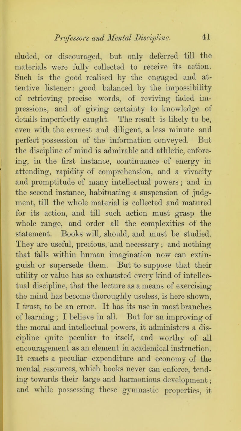 eluded, or discouraged, but only deferred till the materials were fully collected to receive its action. Such is the good realised by the engaged and at- tentive listener: good balanced by the impossibility of retrieving precise words, of reviving faded im- pressions, and of giving certainty to knowledge of details imperfectly caught. The result is likely to be, even with the earnest and diligent, a less minute and perfect possession of the information conveyed. But the discipline of mind is admirable and athletic, enforc- ing, in the first instance, continuance of energy in attending, rapidity of comprehension, and a vivacity and promptitude of many intellectual powers; and in the second instance, habituating a suspension of judg- ment, till the whole material is collected and matured for its action, and till such action must grasp the whole range, and order all the complexities of the statement. Books will, should, and must be studied. They are useful, precious, and necessary; and nothing that falls within human imagination now can extin- guish or supersede them. But to suppose that their utihty or value has so exhausted every kind of intellec- tual disciphne, that the lecture as a means of exercising the mind has become thoroughly useless, is here shown, I trust, to be an error. It has its use in most branches of learning; I beheve in all. But for an improving of the moral and intellectual powers, it administers a dis- cipline quite peculiar to itself, and worthy of all encouragement as an element in academical instruction. It exacts a peculiar expenditure and economy of the mental resources, which books never can enforce, tend- ing towards their large and harmonious development; and while possessing these gymnastic properties, it