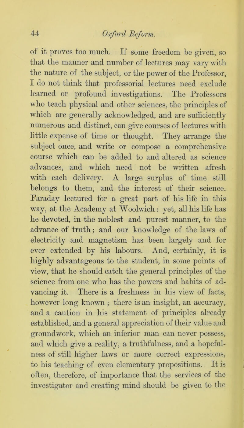 of it proves too much. If some freedom be given, so that the manner and number of lectures may vary with the nature of the subject, or the power of the Professor, I do not think that professorial lectures need exclude learned or profound investigations. The Professors who teach physical and other sciences, the principles of which are generally acknowledged, and are sufficiently numerous and distinct, can give courses of lectures with little expense of time or thought. They arrange the subject once, and write or compose a comprehensive course which can be added to and altered as science advances, and which need not be written afresh with each delivery. A large surplus of time still belongs to them, and the interest of their science. Faraday lectured for a great part of his life in this way, at the Academy at Woolwich: yet, all his hfe has he devoted, in the noblest and purest manner, to the advance of truth; and our knowledge of the laws of electricity and magnetism has been largely and for ever extended by his labours. And, certainly, it is highly advantageous to the student, in some points of view, that he should catch the general principles of the science from one who has the powers and habits of ad- vancing it. There is a freslmess in his view of facts, however long known ; there is an insight, an accuracy, and a caution in his statement of principles afready established, and a general appreciation of their value and groundwork, which an inferior man can never possess, and which give a reality, a truthfulness, and a hopeful- ness of stiU higher laws or more correct expressions, to his teaching of even elementary propositions. It is often, therefore, of importance that the services of the investigator and creating mind should be given to the
