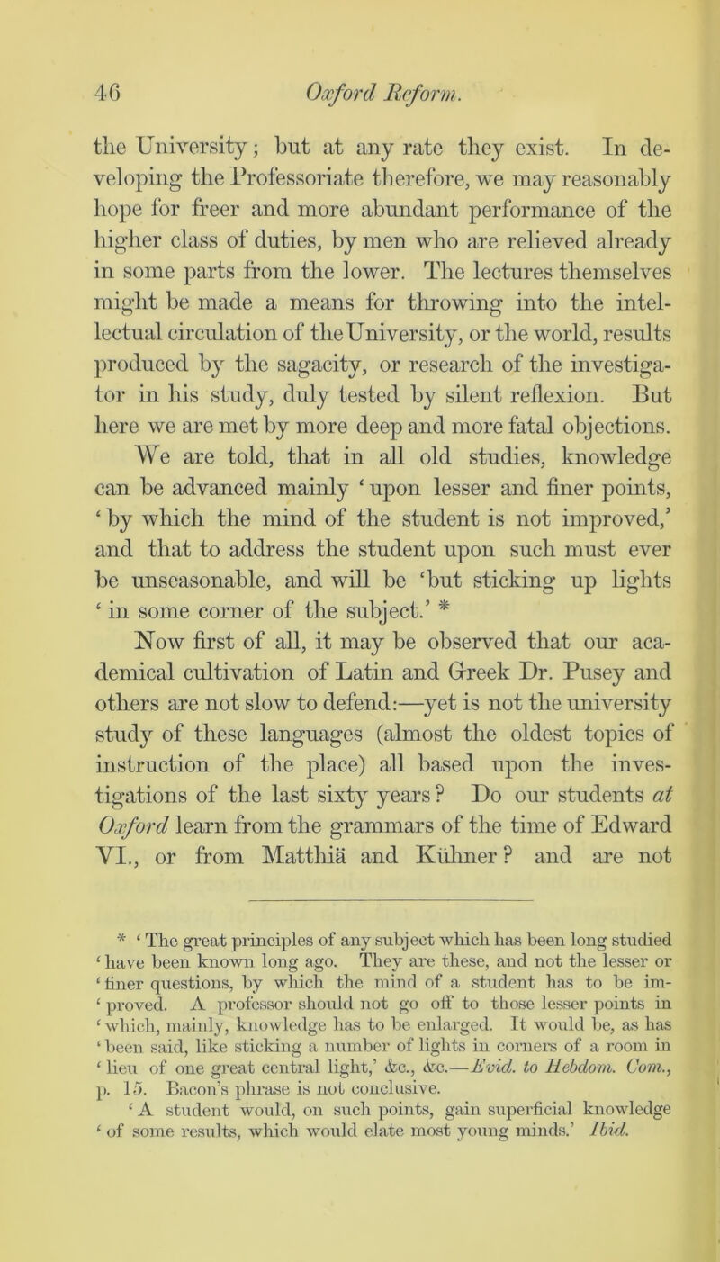 tlie University; but at any rate they exist. In de- veloping the Professoriate therefore, we may reasonably hope for freer and more abundant performance of the higlier class of duties, by men who are relieved already in some parts from the lower. The lectures themselves might be made a means for tlirowing into the intel- lectual circulation of the University, or the world, results produced by the sagacity, or research of the investiga- tor in his study, duly tested by silent reflexion. But here we are met by more deep and more fatal objections. We are told, that in all old studies, knowledge can be advanced mainly ‘ upon lesser and finer points, ‘ by which the mind of the student is not improved,’ and that to address the student upon such must ever be unseasonable, and will be ‘but sticking up lights ‘ in some corner of the subject.’ * Now first of all, it may be observed that our aca- demical cultivation of Latin and Grreek Dr. Pusey and others are not slow to defend:—yet is not the university study of these languages (almost the oldest topics of instruction of the place) all based upon the inves- tigations of the last sixty years ? Do our students at Oxford learn from the grammars of the time of Edward VI., or from Matthia and Kiiliner ? and are not * ‘ The great principles of any subject which has been long studied ‘ have been known long ago. They are these, and not the lesser or ‘ hner questions, by which the mind of a student has to be im- ‘ proved. A professor should not go off to those lesser points in ‘ which, mainly, knowledge has to be enlarged. It would be, as has ‘ been said, like sticking a mimber of lights in cornel’s of a room in ‘ lieu of one great central light,’ Ac., ikc.—Evid. to Hebdom. Cum., p. 15. Bacon’s phrase is not conclusive. ‘ A student would, on such points, gain superficial knowledge ‘ of some results, which would elate most young minds.’ Ibid.