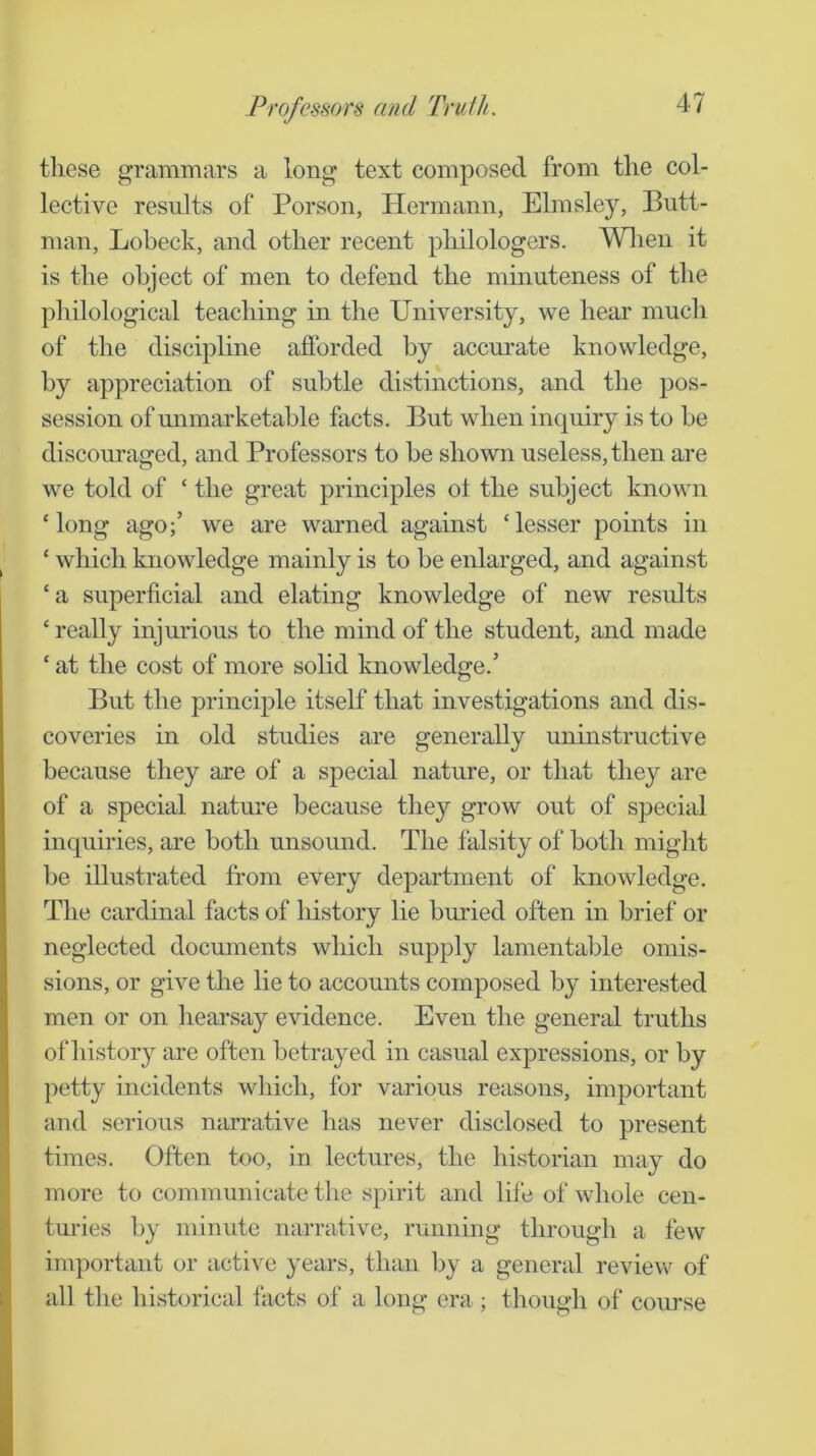 these grammars a long text composed from the col- lective results of Porson, Hermann, Elmsley, Butt- man, Lobeck, and other recent philologers. Wlien it is the object of men to defend the minuteness of the philological teaching in the University, we hear much of the discipline afforded by acem-ate knowledge, by appreciation of subtle distinctions, and the pos- session of mimarketable facts. But when inquiry is to be discouraged, and Professors to be shown useless, then are we told of ‘ the great principles ot the subject known ‘long ago;’ we are warned against ‘lesser points in ‘ which knowledge mainly is to be enlarged, and against ‘ a superficial and elating knowledge of new results ‘ really injurious to the mind of the student, and made ‘ at the cost of more solid knowledge.’ But the principle itself that investigations and dis- coveries in old studies are generally uninstructive because they are of a special nature, or that they are of a special nature because they grow out of special inquiries, are both unsound. The falsity of both might be illustrated from every department of knowledge. The cardinal facts of history lie buried often in brief or neglected documents which supply lamentable omis- sions, or give the lie to accounts composed by interested men or on hearsay evidence. Even the general truths of history are often betrayed in casual expressions, or by petty incidents which, for various reasons, important and serious narrative has never disclosed to present times. Often too, in lectures, the historian may do more to communicate the spirit and life of whole cen- turies by minute narrative, running through a few important or active years, than by a general review of all the historical facts of a long era ; though of course