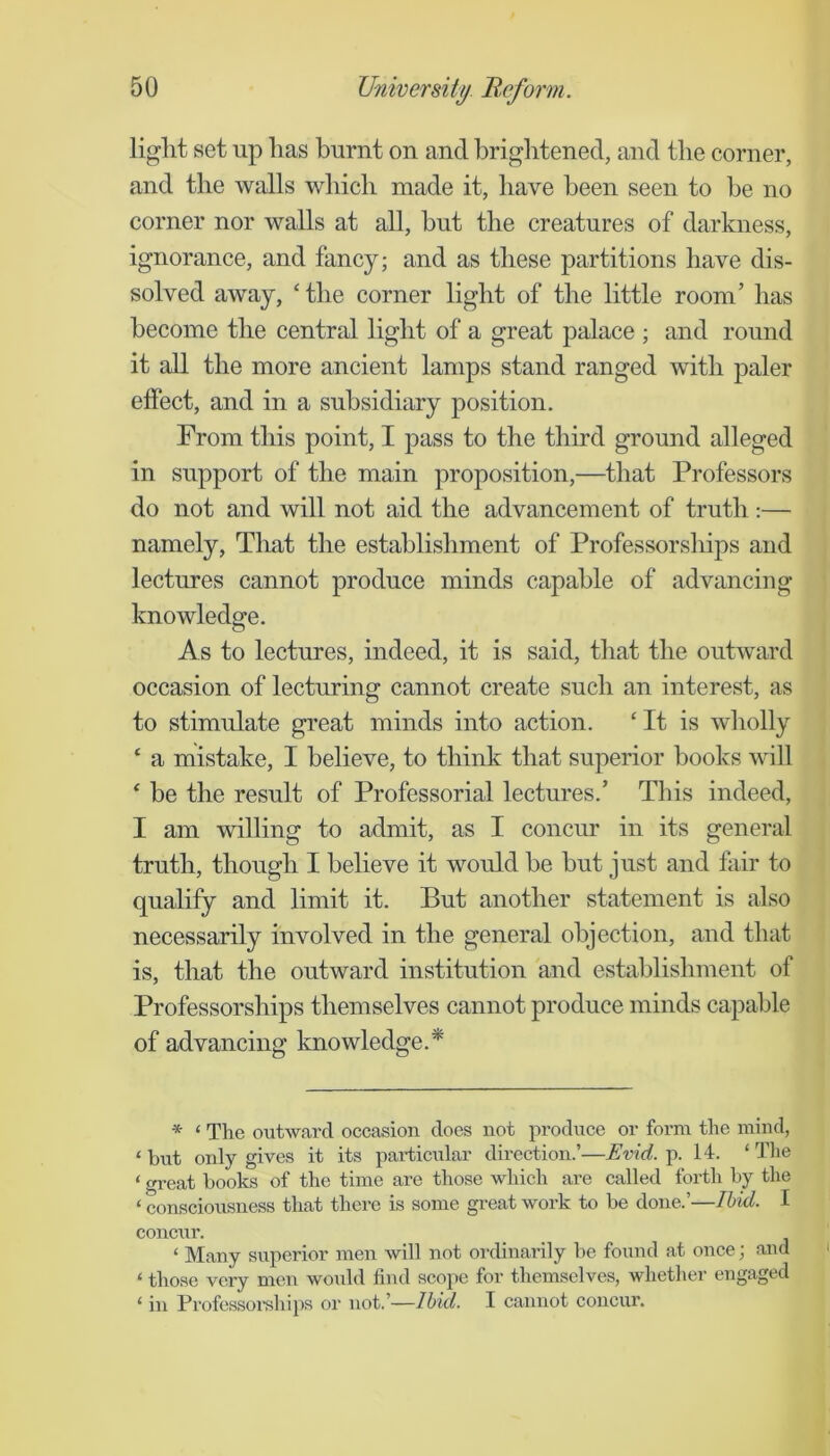 liglit set up has burnt on and briglitened, and the corner, and the walls wbicb made it, have been seen to be no corner nor walls at all, but the creatures of darkness, ignorance, and fancy; and as these partitions have dis- solved away, ‘ the corner light of the little room’ has become the central light of a great palace ; and round it all the more ancient lamps stand ranged with paler effect, and in a subsidiary position. From this point, I pass to the third ground alleged in support of the main proposition,—that Professors do not and will not aid the advancement of truth :— namely. That the establishment of Professorsliips and lectures cannot produce minds capable of advancing knowledge. As to lectures, indeed, it is said, that the outward occasion of lecturing cannot create such an interest, as to stimrdate great minds into action. ‘It is wholly ‘ a mistake, I believe, to think that superior books will ‘ be the result of Professorial lectures.’ This indeed, I am willing to admit, as I concur in its general truth, though I believe it would be but just and fair to qualify and limit it. But another statement is also necessarily involved in the general objection, and that is, that the outward institution and establishment of Professorships themselves cannot produce minds capable of advancing knowledge.* * ‘ The outward occasion does not produce or form the mind, ‘ but only gives it its paidicular direction.’—Evid. p. 14. ‘ The ‘ gi'eat books of the time are those which are called forth by the ‘ consciousness that there is some great work to be done.’—Ibid. I concur. ‘ Many superior men will not ordinarily be found at once; and ‘ those very men would find scope for themselves, whetlier engaged ‘ in Professoi’ships or not.’—Ibid. I cannot concur.