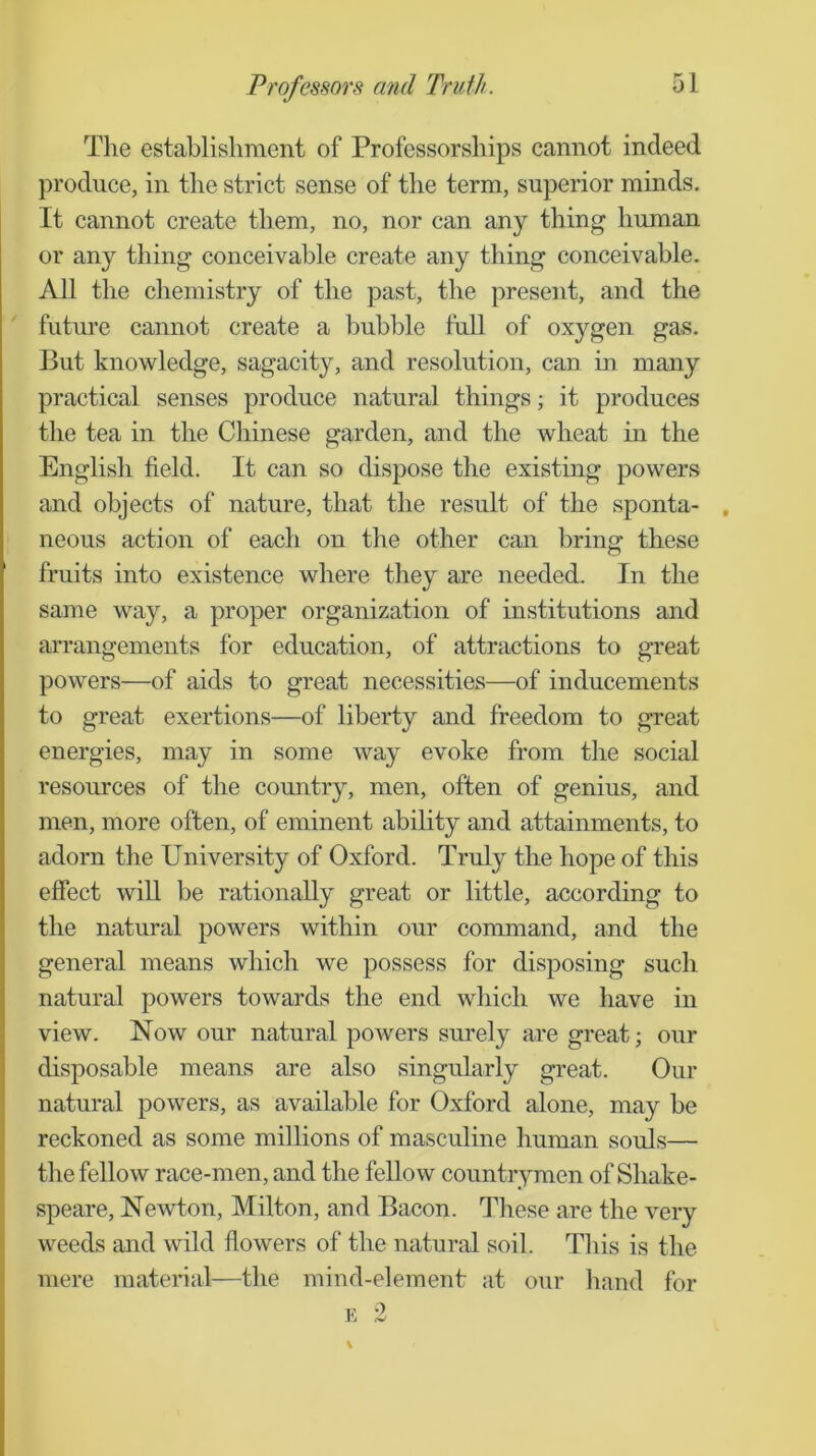 The establishment of Professorships cannot indeed produce, in the strict sense of the term, superior minds. It cannot create them, no, nor can any thing human or any thing conceivable create any thing conceivable. All the chemistry of the past, the present, and the future cannot create a bubble full of oxygen gas. But knowledge, sagacity, and resolution, can in many practical senses produce natural things; it produces the tea in tlie Cliinese garden, and the wheat in the English field. It can so dispose the existing powers and objects of nature, that the result of the sponta- , neous action of each on the other can bring these fruits into existence where they are needed. In the same way, a proper organization of institutions and arrangements for education, of attractions to great powers—of aids to great necessities—of inducements to great exertions—of liberty and freedom to great energies, may in some way evoke from the social resources of the country, men, often of genius, and men, more often, of eminent ability and attainments, to adorn the University of Oxford. Truly the hope of this effect will be rationally great or little, according to the natural powers within our command, and the general means which we possess for disposing such natural powers towards the end which we have in view. Now our natural powers surely are great; our disposable means are also singularly great. Our natural powers, as available for Oxford alone, may be reckoned as some millions of masculine human souls— the fellow race-men, and the fellow countrymen of Shake- speare, Newton, Milton, and Bacon. These are the very weeds and wild fiowers of the natural soil. This is the mere material—the mind-element at our hand for