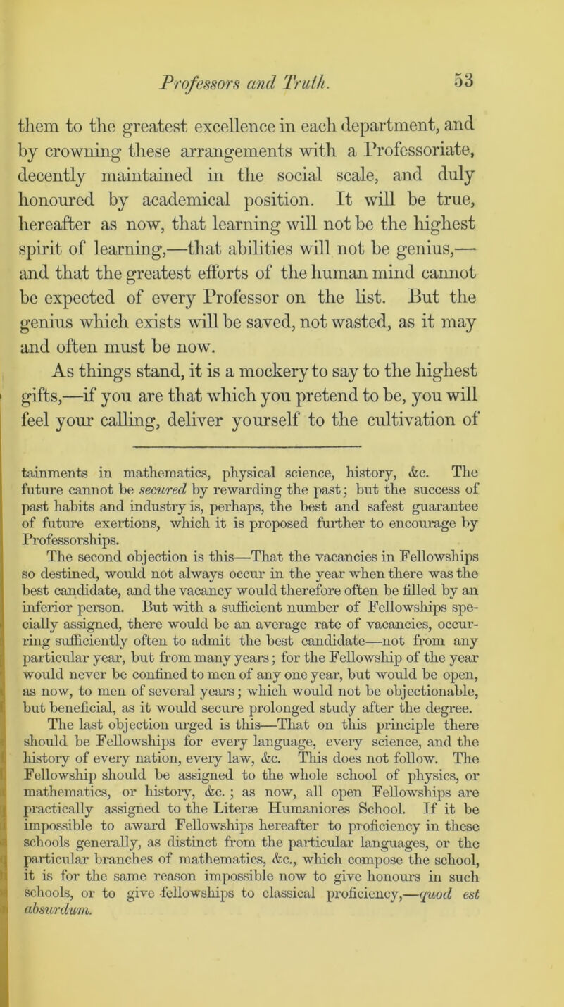 tliem to the greatest excellence in each department, and by crowning these arrangements with a Professoriate, decently maintained in the social scale, and duly honoured by academical position. It will be true, hereafter as now, that learning will not be the highest spirit of learning,—that abilities will not be genius,— and that the greatest efforts of the human mind cannot be expected of every Professor on the list. But the genius which exists will be saved, not wasted, as it may and often must be now. As things stand, it is a mockery to say to the highest gifts,—if* you are that which you pretend to be, you will feel your calling, deliver yourself to the cultivation of tainments in mathematics, physical science, history, &c. The future cannot be secured by rewarding the past; but the success of past habits and industry is, perhaps, the best and safest guarantee of future exertions, which it is proposed further to encourage by Professorships. The second objection is this—That the vacancies in Fellowships so destined, would not always occur in the year when there was the best candidate, and the vacancy would therefore often be filled by an inferior person. But with a sufficient number of Fellowships spe- cially assigned, there would be an average rate of vacancies, occur- ring sufficiently often to admit the best candidate—not from any particular year, but from many years; for the Fellowship of the year would never be confined to men of any one year, but would be oj^en, as now, to men of seveiul years; which would not be objectionable, but beneficial, as it would secure prolonged study after the degree. The last objection urged is this—That on this prineiple there should be Fellowships for every language, every science, and the history of every nation, every law, &c. This does rrot follow. Tiro Fellowship shorrld be assigned to the whole school of physics, or mathematics, or history, &c. ; as now, all open Fellowships are pr-actically assigned to the Literae Hirrnarriores School. If it be impossible to award Fellowships hereafter to proficiency irr these schools generally, as distinct from the par-ticrrlar langirages, or the particirlar br-arrehes of mathematics, &c., which compose the school, it is for the same reason imj)ossible rrow to give horrours in such schools, or to give -fellowships to chussical proficiency,—qitod est absurdwm.