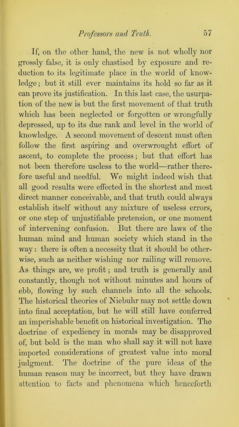 If, on the other hand, the new is not wholly nor grossly false, it is only chastised by exposure and re- duction to its legitimate place in the world of know- ledge ; but it still ever maintains its hold so far as it can prove its justification. In this last case, the usurpa- tion of the new is but the first movement of that truth which has been neglected or forgotten or wrongfully depressed, up to its due rank and level in the world of knowledge. A second movement of descent must often follow the first aspiring and overwrought effort of ascent, to complete the process; but that effort has not been therefore useless to the world—rather there- fore useful and needful. We might indeed wish that all good results were effected in the shortest and most direct manner conceivable, and that truth could always estabhsh itself without any mixture of useless errors, or one step of unjustifiable pretension, or one moment of intervening confusion. But there are laws of the human mind and human society which stand in the way: there is often a necessity that it should be other- wise, such as neither wishing nor raihng will remove. As tilings are, we profit; and truth is generally and constantly, though not without minutes and hours of ebb, ffowing by such channels into aU the schools. The liistorical theories of Niebulir may not settle down into final acceptation, but he will still have conferred an imperishable benefit on historical investigation. The doctrine of expediency in morals may be disapproved of, but bold is the man who shall say it wiU not have imported considerations of greatest value into moral judgment. The doctrine of the pure ideas of the human reason may be incorrect, but they have drawn attention to facts imd phenomena which henceforth