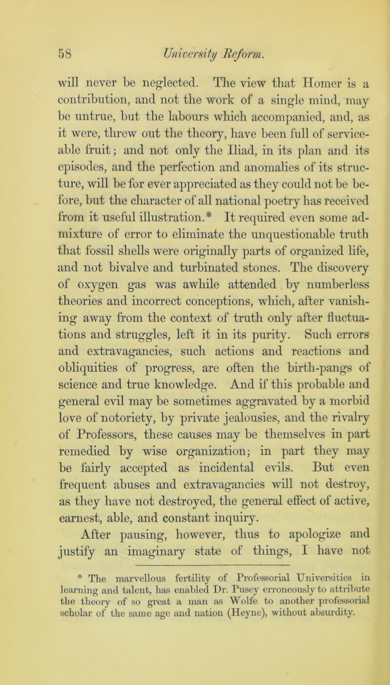 will never be neglected. The view that Homer is a contribution, and not the work of a single mind, may be untrue, but the labours which accompanied, and, as it were, threw out the theory, have been full of service- able fruit; and not only the Iliad, in its plan and its episodes, and the perfection and anomalies of its struc- ture, will be for ever appreciated as they could not be be- fore, but the character of all national poetry has received from it useful illustration,^ It required even some ad- mixture of error to eliminate the miquestionable truth that fossil shells were originally parts of organized life, and not bivalve and turbinated stones. The discovery of oxygen gas was awhile attended by numberless theories and incorrect conceptions, which, after vanish- ing away from the context of truth only after fluctua- tions and struggles, left it in its purity. Such errors and extravagancies, such actions and reactions and obliquities of progress, are often the birth-pangs of science and true knowledge. And if this probable and general evil may be sometimes aggravated by a morbid love of notoriety, by private jealousies, and the rivalry of Professors, these causes may be themselves in part remedied by wise organization; in part they may be fairly accepted as incidental evils. But even frequent abuses and extravagancies wiU not destroy, as they have not destroyed, the general effect of active, earnest, able, and constant inquby. After pausing, however, thus to apologize and justify an imaginary state of things, I have not * The marvellous fei-tility of Professorial Uni verities in learning and talent, has enabled Dr. Pusey eri’oneously to attribute the theory of so great a man as Wolfe to another professorial scholar of the same age and nation (Heync), without absiu-dity.