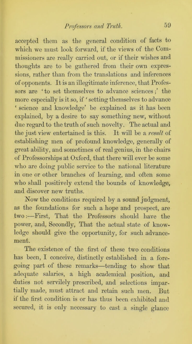 accepted them as the general condition of facts to which we must look forward, if the views of the Com- missioners are really carried out, or if their wishes and tlioughts are to be gathered from their own expres- sions, rather than from the translations and inferences of opponents. It is an illegitimate inference, that Profes- sors are ‘ to set themselves to advance sciencesthe more especially is it so, if ‘ setting themselves to advance ‘ science and knowledge’ be explained as it has been explained, by a desire to say something new, without due regard to the truth of such novelty. The actual and the just view entertained is this. It will be a result of establishing men of profomid knowledge, generally of great ability, and sometimes of real genius, in the chairs of Professorships at Oxford, that there will ever be some who are doing public service to the national literature in one or other branches of learning, and often some who shall positively extend the bounds of knowledge, and discover new truths. Now the conditions required by a sound judgment, as the foundations for such a hope and prospect, are two:—First, That the Professors should have the power, and. Secondly, That the actual state of know- ledge should give the opportunity, for such advance- ment. The existence of the first of these two conditions has been, I conceive, distinctly established in a fore- going part of these remarks—tending to show that adequate salaries, a high academical position, and duties not servilely prescribed, and selections impar- tially made, must attract and retain such men. But if the first condition is or has thus been exhibited and secured, it is only necessary to cast a single glance