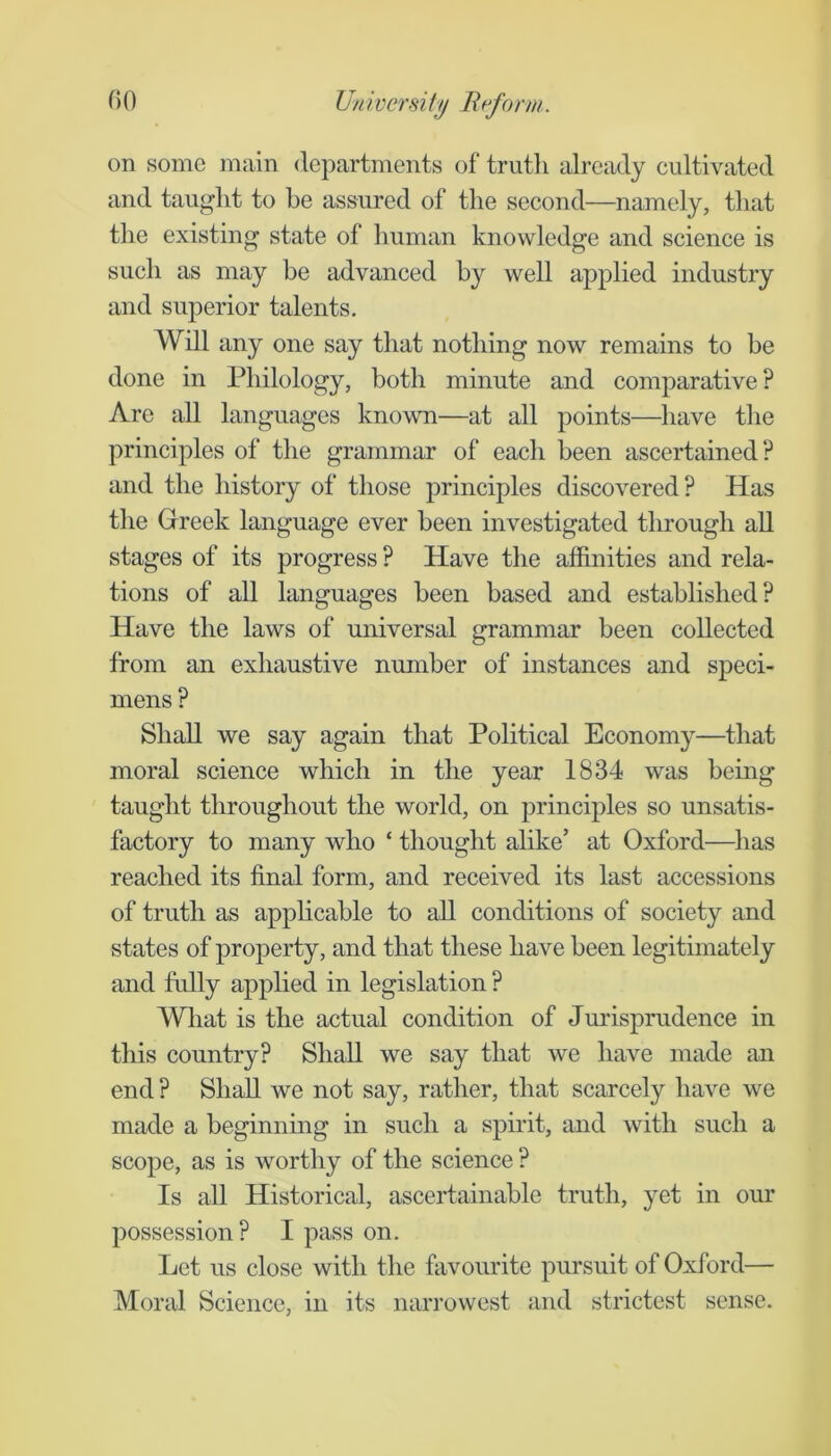 on some main departments of truth already cultivated and taught to he assured of the second—namely, that the existing state of human knowledge and science is such as may be advanced by well applied industry and superior talents. Will any one say that nothing now remains to be done in Philology, both minute and comparative? Are all languages known—at all points—have the principles of the grammar of each been ascertained? and the history of those principles discovered? Has the Greek language ever been investigated through all stages of its progress ? Have the affinities and rela- tions of all languages been based and established? Have the laws of universal grammar been collected from an exhaustive number of instances and speci- mens ? Shall we say again that Political Economy—that moral science which in the year 1834 was being taught throughout the world, on principles so unsatis- factory to many who ‘ thought alike’ at Oxford—^lias reached its final form, and received its last accessions of truth as apphcable to all conditions of society and states of property, and that these have been legitimately and fully applied in legislation ? Wliat is the actual condition of Jm'isprudence in this country? Shall we say that we have made an end ? Shall we not say, rather, that scarcely have we made a beginning in such a spiifit, and with such a scope, as is worthy of the science ? Is aU Historical, ascertainable truth, yet in our possession ? I pass on. Let us close with the favourite pursuit of Oxford— Moral Science, in its narrowest and strictest sense.