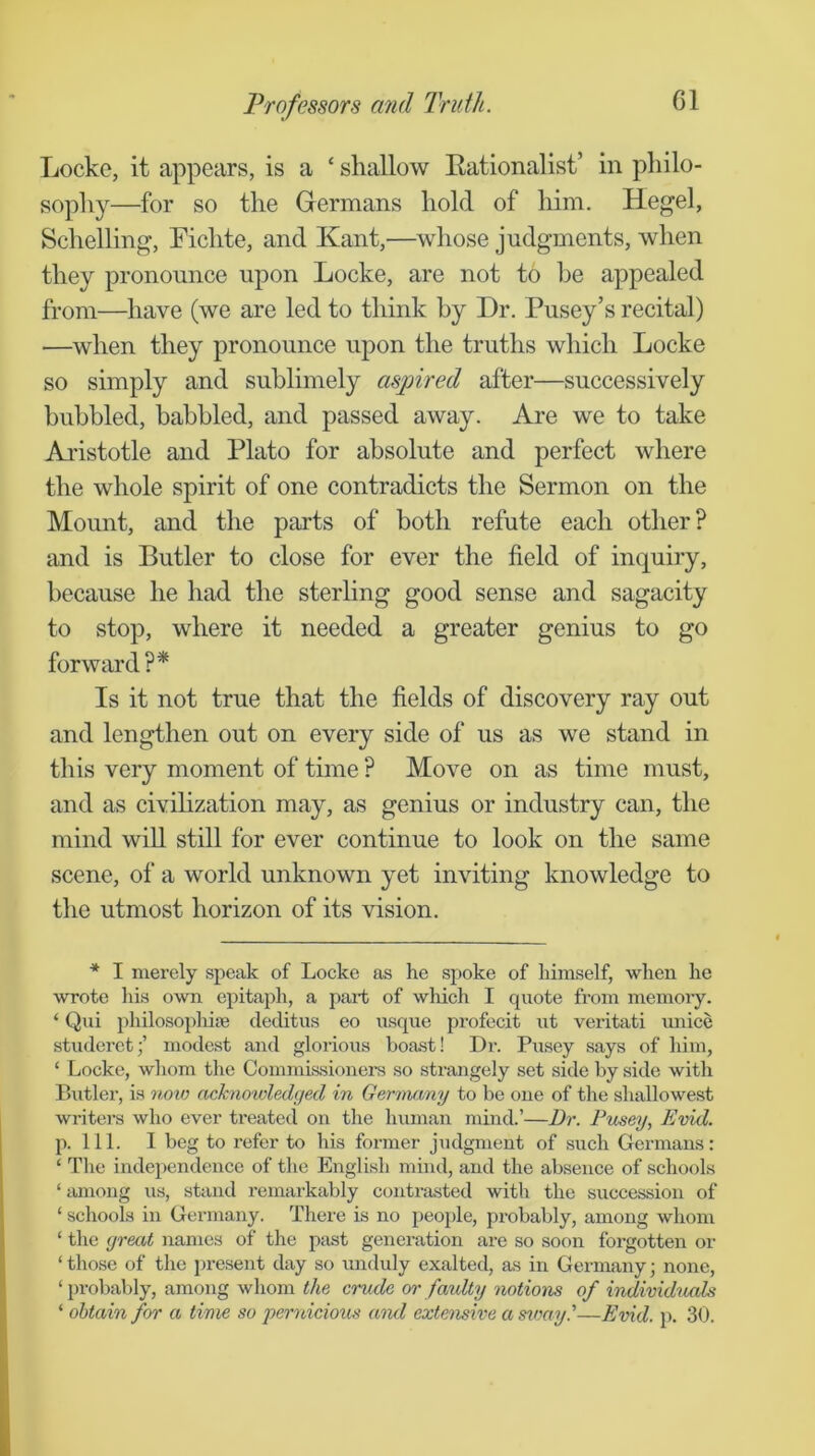 Locke, it appears, is a ‘ shallow Eationalist’ in philo- sophy—for so the Grermans hold of him. Hegel, Schelling, Fichte, and Kant,—whose judgments, when they pronounce upon Locke, are not to he appealed from—have (we are led to think by Dr. Pusey’s recital) —when they pronounce upon the truths which Locke so simply and sublimely aspired after—successively bubbled, babbled, and passed away. Are we to take Aristotle and Plato for absolute and perfect where the whole spirit of one contradicts the Sermon on the Mount, and the parts of both refute each other? and is Butler to close for ever the field of inquiry, because he had the sterling good sense and sagacity to stop, where it needed a greater genius to go forward ?* Is it not true that the fields of discovery ray out and lengthen out on every side of us as we stand in this very moment of time ? Move on as time must, and as civihzation may, as genius or industry can, the mind will still for ever continue to look on the same scene, of a world unknown yet inviting knowledge to the utmost horizon of its vision. * I merely speak of Locke as he spoke of himself, when he wrote his o^vn epitaph, a part of which I quote from memory. ‘ Qui philosophiie deditus eo usque profecit ut veritati unice studeret;’ modest and glorious boast! Dr. Pusey says of him, ‘ Locke, whom the Commissioners so strangely set side by side with Butler, is noxo acknowledged in Gerniamj to be one of the shallowest writers who ever treated on the human mind.’—Dr. Pusey, Evid. p. 111. I beg to refer to his former judgment of such Germans: ‘ The indeiiendence of the English mind, and the absence of schools ‘ among us, stand remarkably contrasted with the succession of ‘ schools in Germany. There is no people, probably, among whom ‘ the great names of the ptist generation are so soon forgotten or ‘ those of the present day so unduly exalted, as in Germany; none, ‘probably, among whom the crude or faulty notions of individuxds ‘ obtain for a time so pernicious axid extensive a stnay.'—Evid. p. 30.