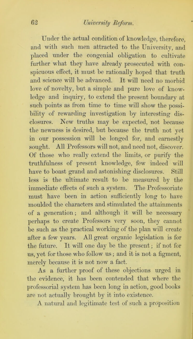 Under tlie actual condition of knowledge, therefore, and with such men attracted to the University, and placed under the congenial obligation to cultivate further what they have already prosecuted with con- spicuous effect, it must be rationally hoped that truth and science will be advanced. It will need no morbid love of novelty, but a simple and pure love of know- ledge and inquiry, to extend the present boundary at such points as from time to time will show the possi- bility of rewarding investigation by interesting dis- closures. New truths may be expected, not because the newness is desired, but because the truth not yet in our possession will be longed for, and earnestly sought. All Professors will not, and need not, discover. Of* those who really extend the limits, or pmdfy the truthfulness of present knowledge, few indeed will have to boast grand and astonishing disclosures. Still less is the ultimate result to be measured by the immediate effects of such a system. The Professoriate must have been in action sufficiently long to have moulded the characters and stimulated the attainments of a generation; and although it will be necessary perhaps to create Professors very soon, they cannot be such as the practical working of the plan will create after a few years. All great organic legislation is for the future. It will one day be the present; if not for us, yet for those who foUow us; and it is not a figment, merely because it is not now a fact. As a further proof of these objections urged in the evidence, it has been contended that where the professorial system has been long in action, good books are not actually brought by it into existence. A natural and legitimate test of such a projoosition