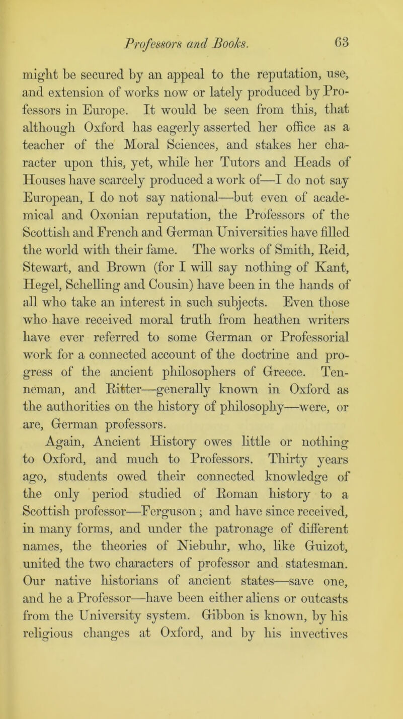 miglit be secured by an appeal to the reputation, use, and extension of works now or lately produced by Pro- fessors in Europe. It would be seen from this, that although Oxford has eagerly asserted her office as a teacher of the Moral Sciences, and stakes her cha- racter upon this, yet, while her Tutors and Heads of Houses have scarcely produced a work of—I do not say European, I do not say national—^but even of acade- mical and Oxonian reputation, the Professors of the Scottish and French and German Universities have filled the world with their fame. The works of Smith, Reid, Stewart, and Brown (for I will say nothing of Kant, Hegel, Schelling and Cousin) have been in the hands of all who take an interest in such subjects. Even those who have received moral truth from heathen writers have ever referred to some German or Professorial work for a connected account of the doctrine and pro- gress of the ancient philosophers of Greece. Ten- neman, and Ritter—generally known in Oxford as the authorities on the history of philosophy—were, or are, German professors. Again, Ancient History owes little or nothing to Oxford, and much to Professors. Thirty j^ears ago, students owed their connected knowledge of the only period studied of Roman history to a Scottish professor—Ferguson; and have since received, in many forms, and under the patronage of different names, the theories of Niebuhr, who, like Guizot, united the two characters of professor and statesman. Our native historians of ancient states—save one, and he a Professor—have been either aliens or outcasts from the University system. Gibbon is known, by his religious changes at Oxford, and by his invectives