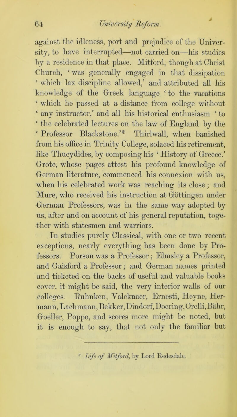 4 against the idleness, port and prejudice of the Univer- sity, to have interrupted—not carried on—his studies l)y a residence in that place. Mitford, though at Christ Church, ‘ was generally engaged in that dissipation ‘ which lax discipline allowed,’ and attributed all his knowledge of the Grreek language ‘ to the vacations ‘ which he passed at a distance from college without ‘ any instructor,’ and all his historical enthusiasm ‘ to ^ the celebrated lectures on the law of England by the ‘ Professor Blackstone.’* Thirlwall, when banished from his office in Trinity College, solaced his retirement, like Thucydides, by composing his ‘ History of Greece.’ Grote, whose pages attest his profound knowledge of German hterature, commenced his connexion with us, when his celebrated work was reaching its close ; and Mure, who received his instruction at Gottingen under German Professors, was in the same way adopted by us, after and on account of his general reputation, toge- ther with statesmen and warriors. In studies purely Classical, with one or two recent exceptions, nearly everything has been done by Pro- fessors. Porson was a Professor; Elmsley a Professor, and Gaisford a Professor; and German names j>rinted and ticketed on the backs of useful and valuable books cover, it might be said, the very interior walls of our colleges. Ruhnken, Valcknaer, Ernesti, Heyne, Her- mann, Lachmann, Bekker, Dindorf, Doering, Orelh, Bahr, Goeller, Poppo, and scores more might be noted, but it is enough to say, that not only the familiar but * Life of Mitfoixl, by Lord Rcdesdale.