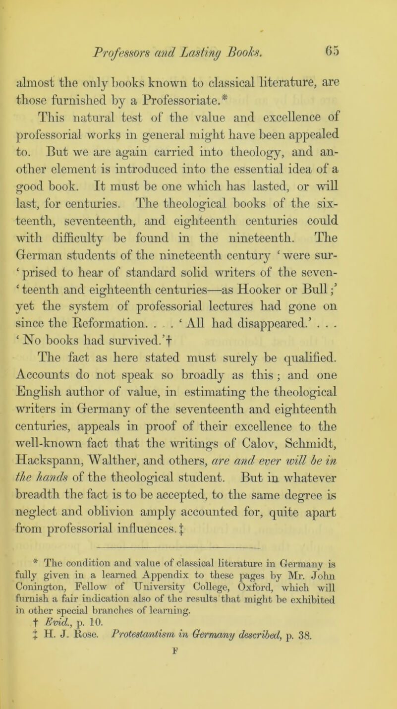 almost the only hooks known to classical literature, are those furnished by a Professoriate.* Tliis natural test of the value and excellence of professorial works in general might have been appealed to. But we are again carried into theology, and an- other element is introduced into the essential idea of a good book. It must be one which has lasted, or will last, for centuries. The theological hooks of the six- teenth, seventeenth, and eighteenth centuries could with difficulty be found in the nineteenth. The German students of the nineteenth century ‘ were sur- ‘ prised to hear of standard solid writers of the seven- ‘ teenth and eighteenth centuries—as Hooker or BuU yet the system of professorial lectures had gone on since the Eeformation. . . . ‘ All had disappeared.’ . . . ‘ No books had survived.’! Tlie fact as here stated must surely be qualified. Accounts do not speak so broadly as this ; and one English author of value, in estimating the theological writers in Germany of the seventeenth and eighteenth centuries, appeals in proof of their excellence to the well-known fact that the writings of Calov, Schmidt, Hackspann, Walther, and others, are and ever loill be in the hands of the theological student. But in whatever breadth the fact is to be accepted, to the same degree is neglect and oblivion amply accounted for, quite apart from professorial influences, f * The condition and value of classical literature in Germany is fidly given in a learned Appendix to these pages by Mr. Jolm Conington, Fellow of University College, Oxford, wliicli will fm-nish a fair indication also of the results that might be exhibited in other special bi’anches of learning, t Evid., p. 10. t H. J. Rose. Protestantism in Germany described, p. 38. ¥