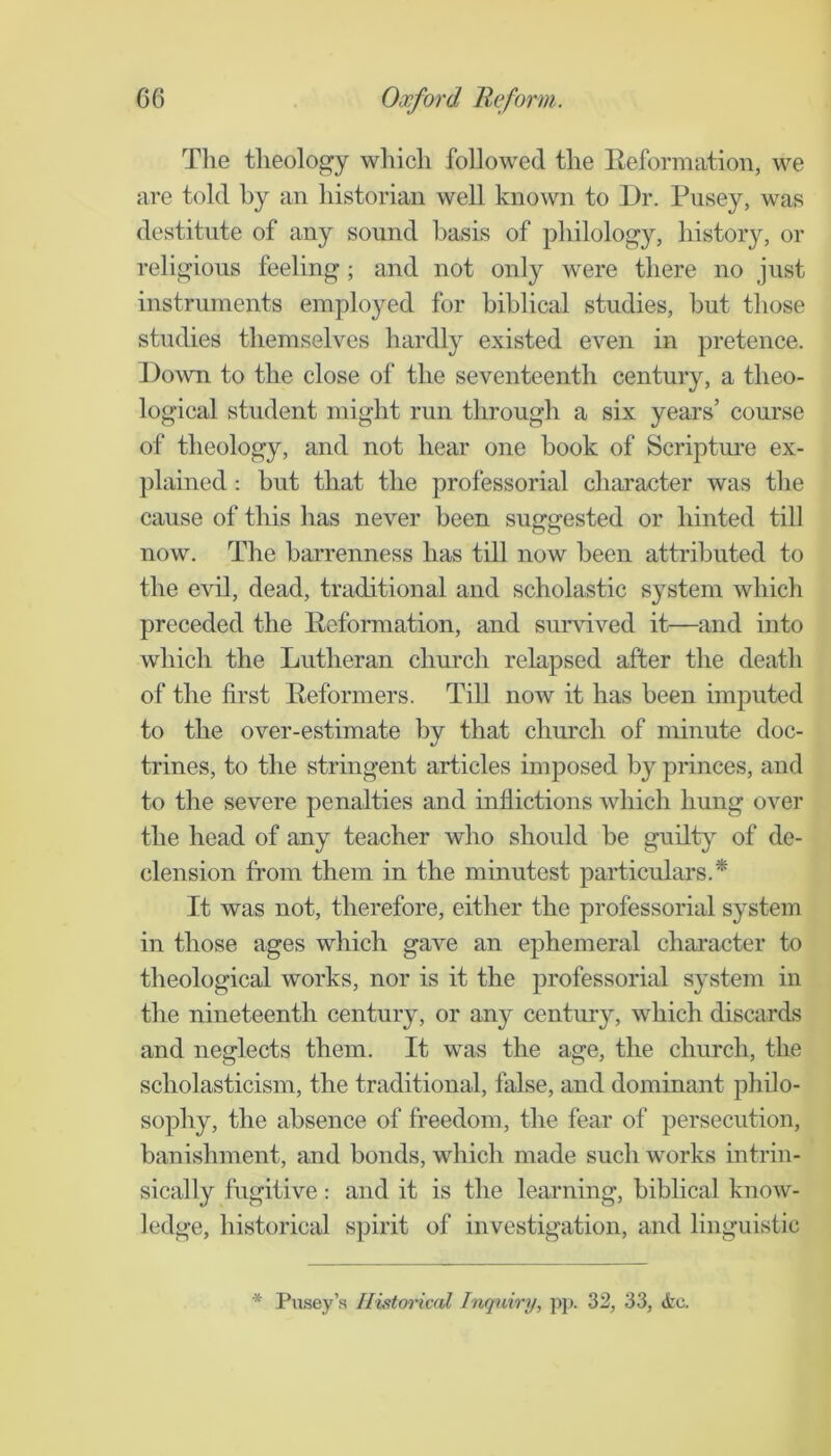 Tlie theology which followed the Eeformation, we are told by an historian well known to Dr. Pusey, was destitute of any sound basis of philology, history, or religious feeling; and not only were there no just instruments employed for biblical studies, but those studies themselves hardly existed even in pretence. Down to the close of the seventeenth century, a theo- logical student might run through a six years’ course of theology, and not hear one book of Scriptm-e ex- plained : but that the professorial character was the cause of this has never been suggested or hinted till now. The barrenness has till now been attributed to the evil, dead, traditional and scholastic system which preceded the Eeformation, and survived it—and into which the Lutheran church relapsed after the death of the first Eeformers. Till now it has been imputed to the over-estimate by that church of minute doc- trines, to the stringent articles imposed by princes, and to the severe penalties and inflictions which hung over the head of any teacher who should be gudt}^ of de- clension from them in the minutest particulars.* It was not, therefore, either the professorial system in those ages which gave an ephemeral character to theological works, nor is it the professorial system in the nineteenth century, or any century, which discards and neglects them. It was the age, the church, the scholasticism, the traditional, false, and dominant philo- sophy, the absence of freedom, the fear of persecution, banishment, and bonds, which made such works intrin- sically fugitive: and it is the learning, biblical know- ledge, historical spirit of investigation, and linguistic Pusey’.s Ilistm'ical hiqniry, pp. 32, 33, <fec.