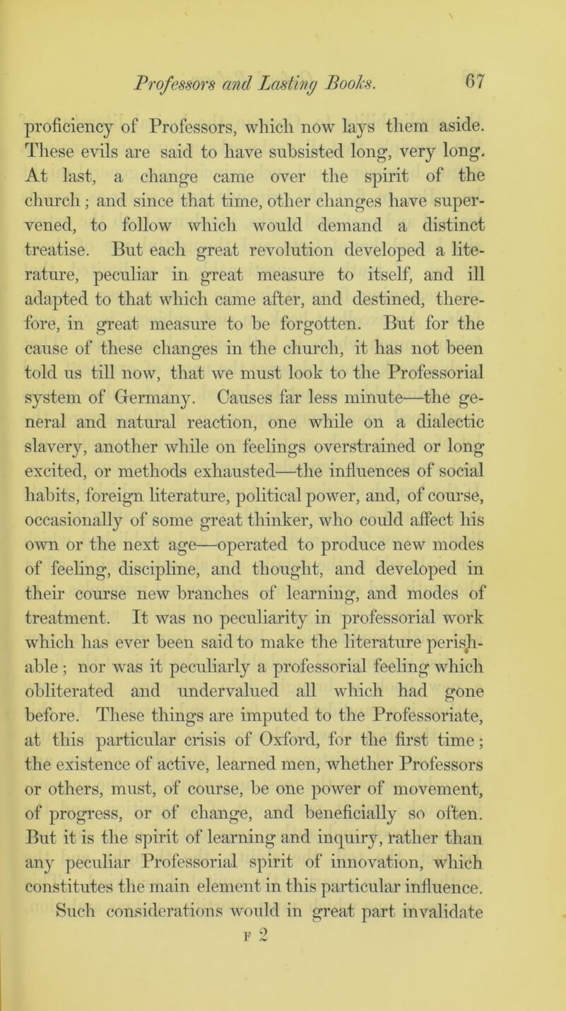 proficiency of Professors, wliicli now lays them aside. These evils are said to have subsisted long, very long. At last, a change came over the spirit of the church; and since that time, other changes have super- vened, to follow which would demand a distinct treatise. But each great revolution developed a lite- rature, peculiar in great measure to itself, and ill adapted to that which came after, and destined, there- fore, in great measure to be forgotten. But for the cause of these changes in the church, it has not been told us tiU now, that we must look to the Professorial system of Germany. Causes far less minute—^the ge- neral and natural reaction, one while on a dialectic slavery, another while on feelings overstrained or long excited, or methods exhausted—the influences of social habits, foreign literature, political power, and, of com’se, occasionally of some great thinker, who could affect his own or the next age—operated to produce new modes of feeling, disciphne, and thought, and developed in their course new branches of learning, and modes of treatment. It was no peculiarity in professorial work which has ever been said to make the literature perisji- able ; nor was it peculiarly a professorial feeling which obliterated and undervalued all which had gone before. These things are imputed to the Professoriate, at this particular crisis of Oxford, for the first time; the existence of active, learned men, whether Professors or others, must, of course, be one power of movement, of progress, or of change, and beneficially so often. But it is the spirit of learning and inquiry, rather than any peculiar Professorial spirit of innovation, which constitutes the main element in this particular influence. Such considerations would in great part invalidate