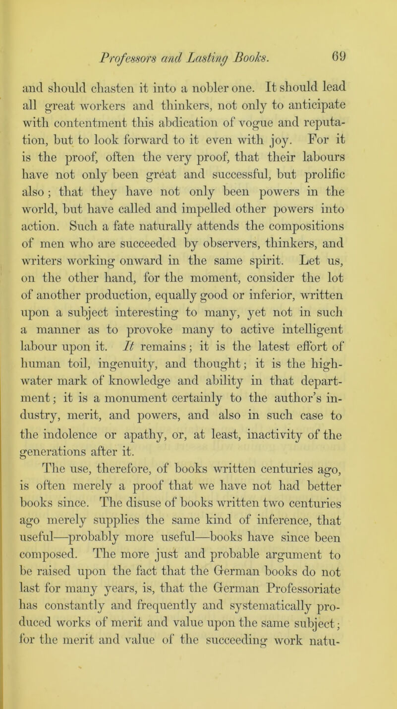 and should chasten it into a nobler one. It should lead all oTcat workers and thinkers, not only to anticipate with contentment this abdication of vogue and reputa- tion, but to look forward to it even with joy. For it is the proof, often the very proof, that their labours have not only been gr^at and successful, but prolific also ; that they have not only been powers in the world, but have called and impelled other powers into action. Such a fate naturally attends the compositions of men who are succeeded by observers, thinkers, and writers working onward in the same spirit. Let us, on the other hand, for the moment, consider the lot of another production, equally good or inferior, written upon a subject interesting to many, yet not in such a manner as to provoke many to active intelligent labour upon it. It remains; it is the latest effort of human toil, ingenuity, and thought; it is the high- water mark of knowledge and ability in that depart- ment ; it is a monument certainly to the author’s in- dustry, merit, and powers, and also in such case to the indolence or apathy, or, at least, inactivity of the generations after it. The use, therefore, of books written centuries ago, is often merely a proof that we have not had better books since. The disuse of books written two centuries ago merely supplies the same kind of inference, that useful—^probably more useful—books have since been composed. The more just and probable argument to be raised upon the fact that the Grerman books do not last for many years, is, that the German Professoriate has constantly and frequently and systematically pro- duced works of merit and value upon the same subject; for the merit and value of the succeeding work natu-