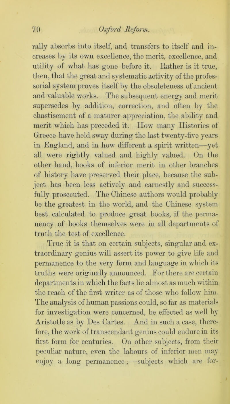 rally absorbs into itself, and transfers to itself and in- creases by its own excellence, the merit, excellence, and utility of what has gone before it. Rather is it true, then, that the great and systematic activity of the profes- sorial system proves itself by the obsoleteness of ancient and valuable works. The subsequent energy and merit supersedes by addition, correction, and often by the chastisement of a maturer appreciation, the ability and merit which has preceded it. How many Histories of Greece have held sway during the last twenty-five years in England, and in how difterent a spirit wifitten—yet all were rightly valued and highly valued. On the other hand, books of inferior merit in other branches of history have preserved their place, because the sub- ject has been less actively and earnestly and success- fully prosecuted. The Chinese authors would probably be the greatest in the world, and the Cliinese system best calculated to produce great books, if the perma- nency of books themselves were in all departments of truth the test of excellence. True it is that on certain subjects, singular and ex- traordinary genius wdl assert its power to give life and permanence to the very form and language in which its truths were originally announced. For there are certain departments in which the facts lie almost as much within the reach of the first writer as of those who follow him. The analysis of human passions could, so far as materials for investigation were concerned, be effected as well by Aristotle as by l)es Cartes. And in such a case, there- fore, the work of transcendant genius could endiu’e in its first form for centuries. On other subjects, from their peculiar nature, even the labours of inferior men may enjoy a long permanence;—subjects which are for-