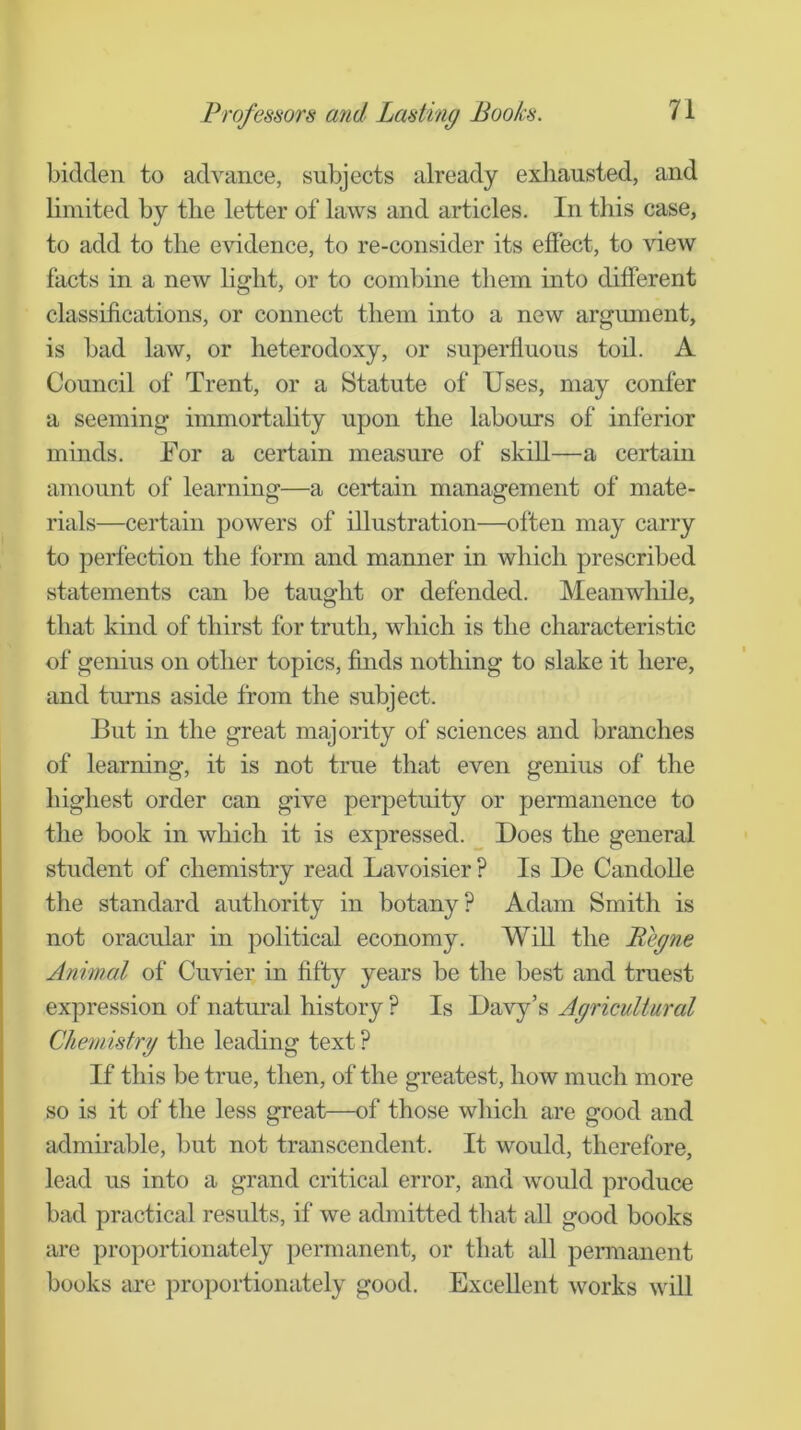 bidden to advance, subjects already exhausted, and limited by the letter of laws and articles. In this case, to add to the evidence, to re-consider its effect, to view facts in a new hght, or to combine them into different classifications, or connect them into a new argument, is bad law, or heterodoxy, or superfluous toil. A Council of Trent, or a Statute of Uses, may confer a seeming immortality upon the labours of inferior minds. For a certain measure of skill—a certain amount of learning—a certain management of mate- rials—certain powers of illustration—often may carry to perfection the form and manner in which prescribed statements can be taught or defended. Meanwhile, that kind of thirst for truth, which is the characteristic of genius on other topics, finds nothing to slake it here, and turns aside from the subject. But in the great majority of sciences and branches of learning, it is not true that even genius of the highest order can give perpetuity or permanence to the book in which it is expressed. _ Does the general student of chemistry read Lavoisier ? Is De Candolle the standard authority in botany? Adam Smith is not oracular in political economy. Will the Begne Animal of Cuvier in fifty years be the best and truest expression of natm’al history ? Is Davy’s Agricultural Chemistry the leading text ? If this be true, then, of the greatest, how much more so is it of the less great—of those which are good and admirable, but not transcendent. It would, therefore, lead us into a grand critical error, and would produce bad practical results, if we admitted that all good books are proportionately permanent, or that all permanent books are proportionately good. Excellent works will