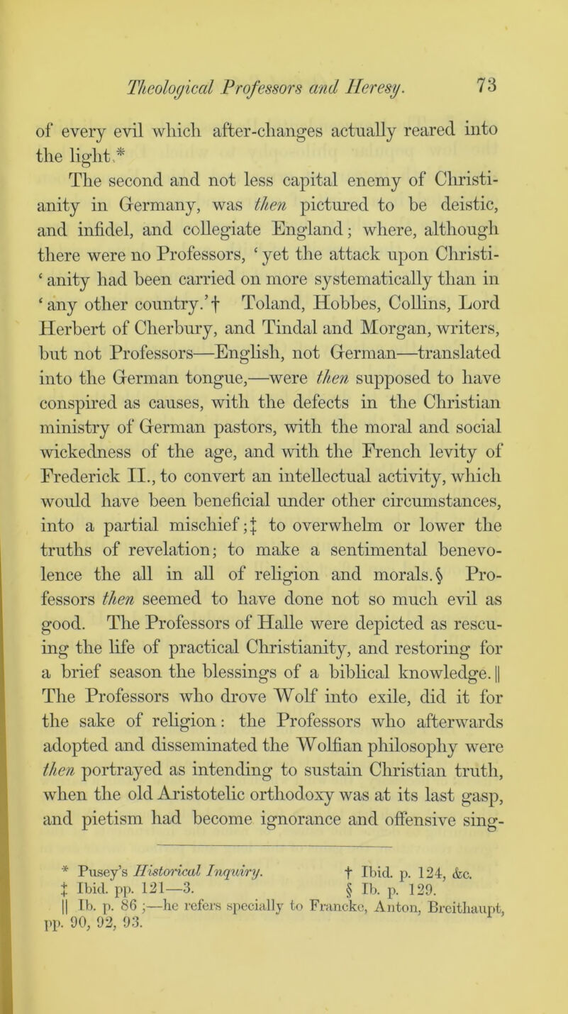 of every evil which after-changes actually reared into the light,* The second and not less capital enemy of Cliristi- anity in Germany, was then pictm'ed to be deistic, and infidel, and collegiate England; where, although there were no Professors, ‘ yet the attack upon Christi- ‘ unity had been carried on more systematically than in ‘any other country.’f Toland, Hobbes, Collins, Lord Herbert of Cherhury, and Tindal and Morgan, writers, hut not Professors—Enghsh, not German—translated into the German tongue,—^were then supposed to have conspired as causes, with the defects in the Christian ministry of German pastors, with the moral and social wickedness of the age, and with the French levity of Frederick II., to convert an intellectual activity, which would have been beneficial under other circumstances, into a partial mischief; \ to overwhelm or lower the truths of revelation; to make a sentimental benevo- lence the all in all of religion and morals. § Pro- fessors then seemed to have done not so much evil as good. The Professors of Halle were depicted as rescu- ing the life of practical Christianity, and restoring for a brief season the blessings of a biblical knowledge. | The Professors who drove Wolf into exile, did it for the sake of religion: the Professors who afterwards adopted and disseminated the Wolfian philosophy were then portrayed as intending to sustain Christian truth, when the old Aristotelic orthodoxy was at its last gasp, and pietism had become ignorance and offensive sing- * Pusey’s Histcyrical Inquiry. f Ibid. j). 124, &c. X Ibid. pp. 121—3. § U). p. 129. II IV). p. 86;—he refers specially to Francko, Anton, Brcithaur)t, pp. 90, 92, 93.