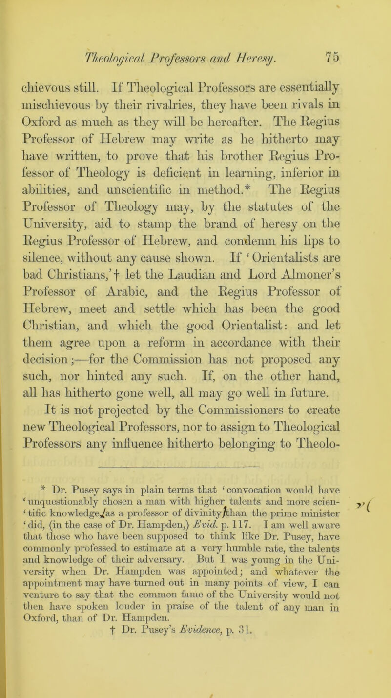 cliievous still. If Tlieological Professors are essentially mischievous by their rivah-ies, they have been rivals in Oxford as much as they will be hereafter. The Regius Professor of Hebrew may write as he hitherto may have written, to prove that his brother Regius Pro- fessor of Theology is deficient in learning, inferior in abilities, and unscientific in method.* The Regius Professor of Theology may, by the statutes of the University, aid to stamp the brand of heresy on the Regius Professor of Hebrew, and condemn his lips to silence, without any cause shown. If ‘ Orientalists are bad Clnistians,’t let the Laudian and Lord Almoner’s Professor of Arabic, and the Regius Professor of Hebrew, meet and settle which has been the good Christian, and which the good Orientalist: and let them agree upon a reform in accordance with their decision ■,—for the Commission has not proposed any such, nor hinted any such. If‘, on the other hand, all has hitherto gone well, all may go weU in futm'e. It is not projected by the Commissioners to create new Theological Professors, nor to assign to Theological Professors any influence hitherto belonging to Theolo- * Dr. Pusey says in plain terms that ‘ convocation would have ‘ unquestionably chosen a man with higher talents and more scien- ‘ tific knowledge's a professor of divinity/than the jjiime minister ‘did, (in the case of Dr. Hampden,) Evid. p. 117. I am well aware that those who have been supposed to think like Dr. Pusey, have commonly professed to estimate at a vciy humble rate, the talents and knowledge of their advei-saiy. But I was young in the Uni- versity when Dr. Hampden was appointed; and whatever the apj)ointment may have turned out in many points of view, I can venture to say that the common fame of the Univei-sity woiild not then have spoken louder in praise of the talent of any man in Oxford, than of Dr. Hampden. t Dr. Pusey’s Evidence, p. 31.