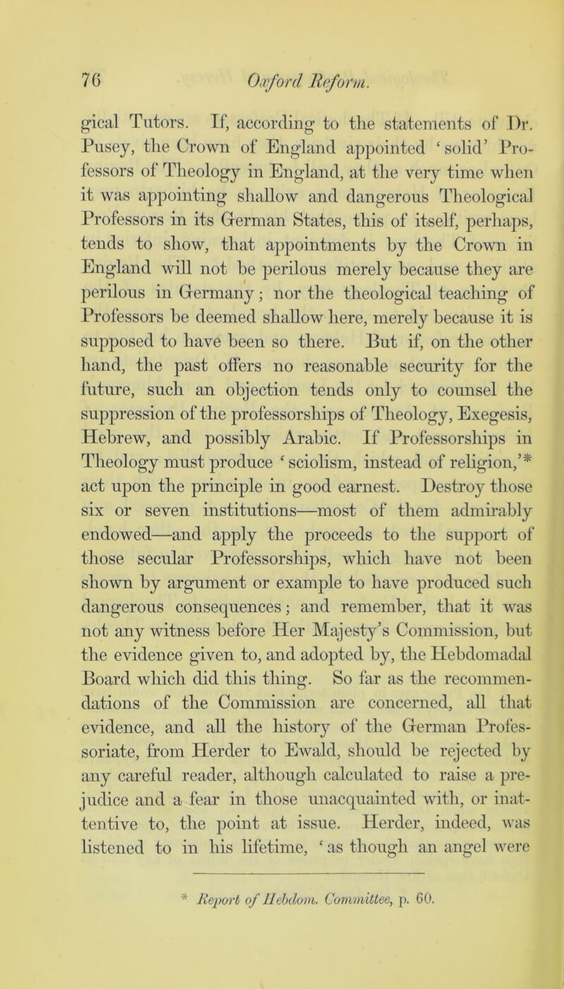 gical Tutors. If, according to tlie statements of i)r. Pusey, the Crown of England appointed ‘ solid’ Pro- fessors of Theology in England, at the very time when it was appointing shallow and dangerous Theological Professors in its Grerman States, this of itself, perhaps, tends to show, that appointments by the Crown in England will not he perilous merely because they are perilous in Grermany; nor the theological teaching of Professors he deemed shallow here, merely because it is supposed to have been so there. But if, on the other hand, the past offers no reasonable security for the future, such an objection tends only to counsel the suppression of the professorships of Theology, Exegesis, Hebrew, and possibly Arabic. If Professorships in Theology must produce ‘ sciolism, instead of rehgion,’* act upon the principle in good earnest. Destroy those six or seven institutions—most of them admu-ahly endowed—and apply the proceeds to the support of those secular Professorships, which have not been shown by argument or example to have produced such dangerous consequences; and remember, that it was not any witness before Her Majesty’s Commission, hut the evidence given to, and adopted by, the Hebdomadal Board which did this thing. So far as the recommen- dations of the Commission are concerned, all that evidence, and aU the history of the Grerman Profes- soriate, from Herder to Ewald, should he rejected by any careful reader, although calculated to raise a pre- judice and a fear in those miacquainted with, or inat- tentive to, the point at issue. Herder, indeed, was listened to in his lifetime, ‘ as though an angel were * Report of llehdom. Committee, j). 60.