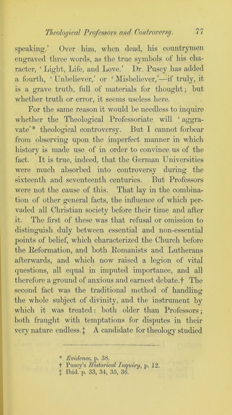 speaking.’ Over him, wlien dead, liis countrymen engraved three words, as the true symbols of his cha- racter, ‘ Light, Life, and Love/ Dr. Pusey has added a fourth, ‘ Unbeliever,’ or ‘ Misbeliever,’—if truly, it is a grave truth, full of materials for thought; but whether truth or error, it seems useless here. For the same reason it would be needless to inquire whether the Theological Professoriate will ‘ aggra- vate’* theological controversy. But I cannot forbear from observing upon the imperfect manner in which history is made use of in order to convince us of the fact. It is true, indeed, that the German Universities were much absorbed into controversy during the sixteenth and seventeenth centuries. But Professors were not the cause of this. That lay in the combina- tion of other general facts, the influence of which per- vaded aU Christian society before their time and after it. The first of these was that refusal or omission to distinguish duly between essential and non-essential points of belief, which characterized the Church before the Reformation, and both Romanists and Lutherans afterwards, and which now raised a legion of vital questions, all equal in imputed importance, and all therefore a ground of anxious and earnest debate.f The second fact was the traditional method of handlinir o the whole subject of divinity, and the instrument by which it was treated: both older than Professors; both fraught with temptations for disputes in their very nature endless. I A candidate for theology studied * Evidence, p. 38. t Pusey’s Ilistoriccd Inquiry, p. 12. + Il)id. p. 33, 34, 35, 36.