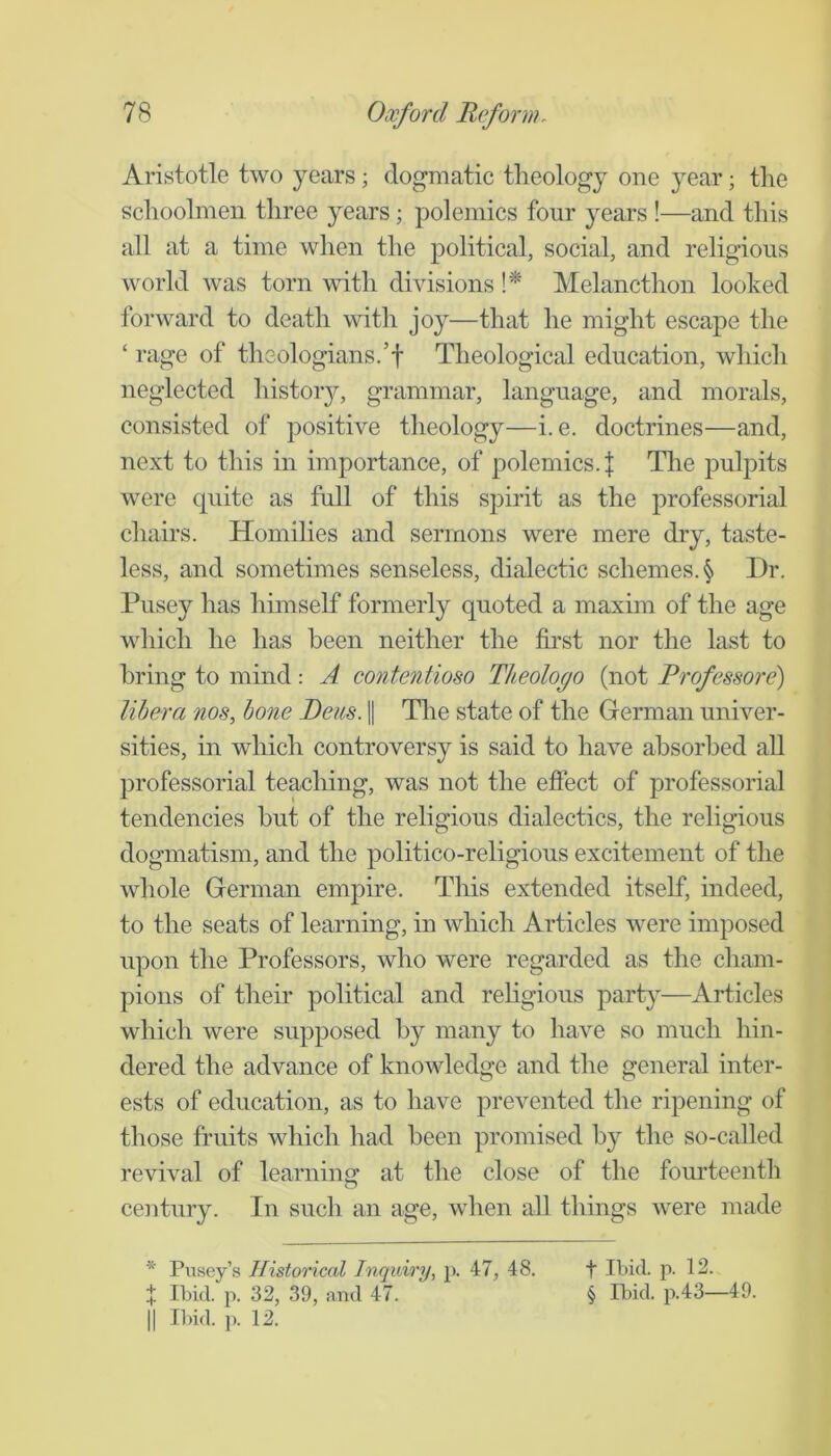 Aristotle two years; dogmatic theology one year; the schoolmen three years; polemics four years !—and this all at a time when the political, social, and religious world was torn with divisions !* Melancthon looked forward to death with joy—that he might escape the ‘ rage of theologians.’f Theological education, which neglected histoiy, grammar, language, and morals, consisted of positive theology—i. e. doctrines—and, next to this in importance, of polemics.! The pulpits were quite as full of this spirit as the professorial chairs. Homilies and sermons were mere dry, taste- less, and sometimes senseless, dialectic schemes. § Dr. Pusey has himself formerly quoted a maxim of the age which he has been neither the first nor the last to bring to mind: A contentioso Theologo (not Professore) libera nos, hone Pens. 1| The state of the German univer- sities, in which controversy is said to have absorbed all professorial teaching, was not the effect of professorial tendencies but of the religious dialectics, the religious dogmatism, and the politico-religious excitement of the whole German empire. This extended itself, indeed, to the seats of learning, in which Articles were imposed upon the Professors, who were regarded as the cham- pions of their political and rehgious party—Articles which were supposed by many to have so much hin- dered the advance of knowledge and the general inter- ests of education, as to have prevented the ripening of those fruits which had been promised by the so-called revival of learninsf at the close of the fourteenth ceDitury. In such an age, when all things were made * Pusey’s Historical Inquiry, p. 47, 48. f P- 12. f Ibid. p. 32, 39, and 47. § Ibid, p.43—49. II Il)id. p. 12.