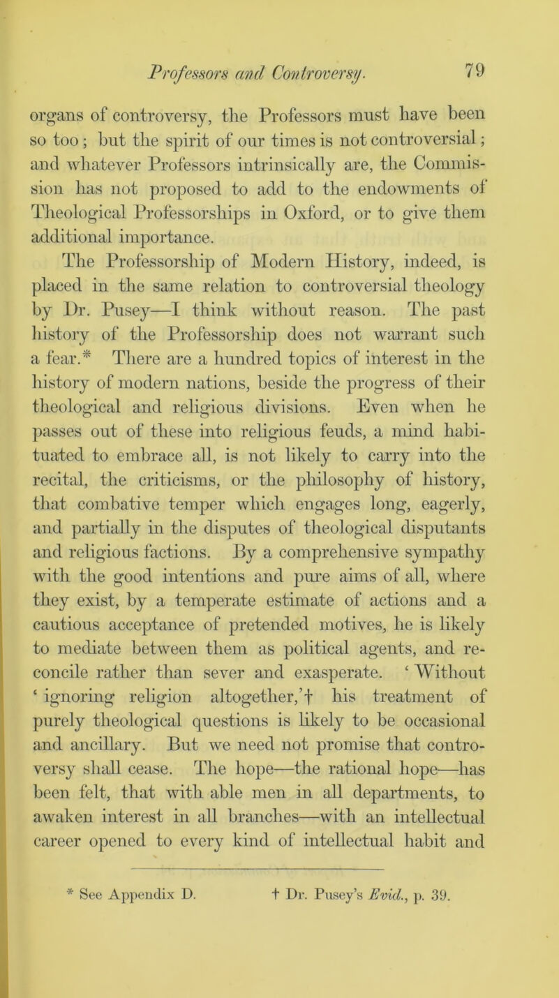 Professors ami Controversy. organs of controversy, the Professors must have been so too; but the spirit of onr times is not controversial; anti whatever Professors intrinsically are, the Commis- sion has not proposed to add to the endowments of Theological Professorships in Oxford, or to give them additional importance. The Professorship of Modern History, indeed, is placed in the same relation to controversial theology by Dr. Pusey—I think without reason. The past history of the Professorship does not warrant such a fear.* There are a hundred topics of interest in the history of modern nations, beside the progress of their theological and religious divisions. Even when he passes out of these mto religious feuds, a mind habi- tuated to embrace all, is not likely to carry into the recital, the criticisms, or the philosophy of history, that combative temper which engages long, eagerly, and partially in the disputes of theological disputants and religious factions. By a comprehensive sympathy with the good intentions and pui'e aims of all, where they exist, by a temperate estimate of actions and a cautious acceptance of pretended motives, he is likely to mediate between them as political agents, and re- concile rather than sever and exasperate. ‘ Without ‘ ignoring religion altogether,’! his treatment of purely theological questions is hkely to be occasional and ancillary. But we need not promise that contro- versy shall cease. The hope—the rational hope—has been felt, that with able men in all departments, to awaken interest in aU branches—with an intellectual career opened to every kind of intellectual habit and