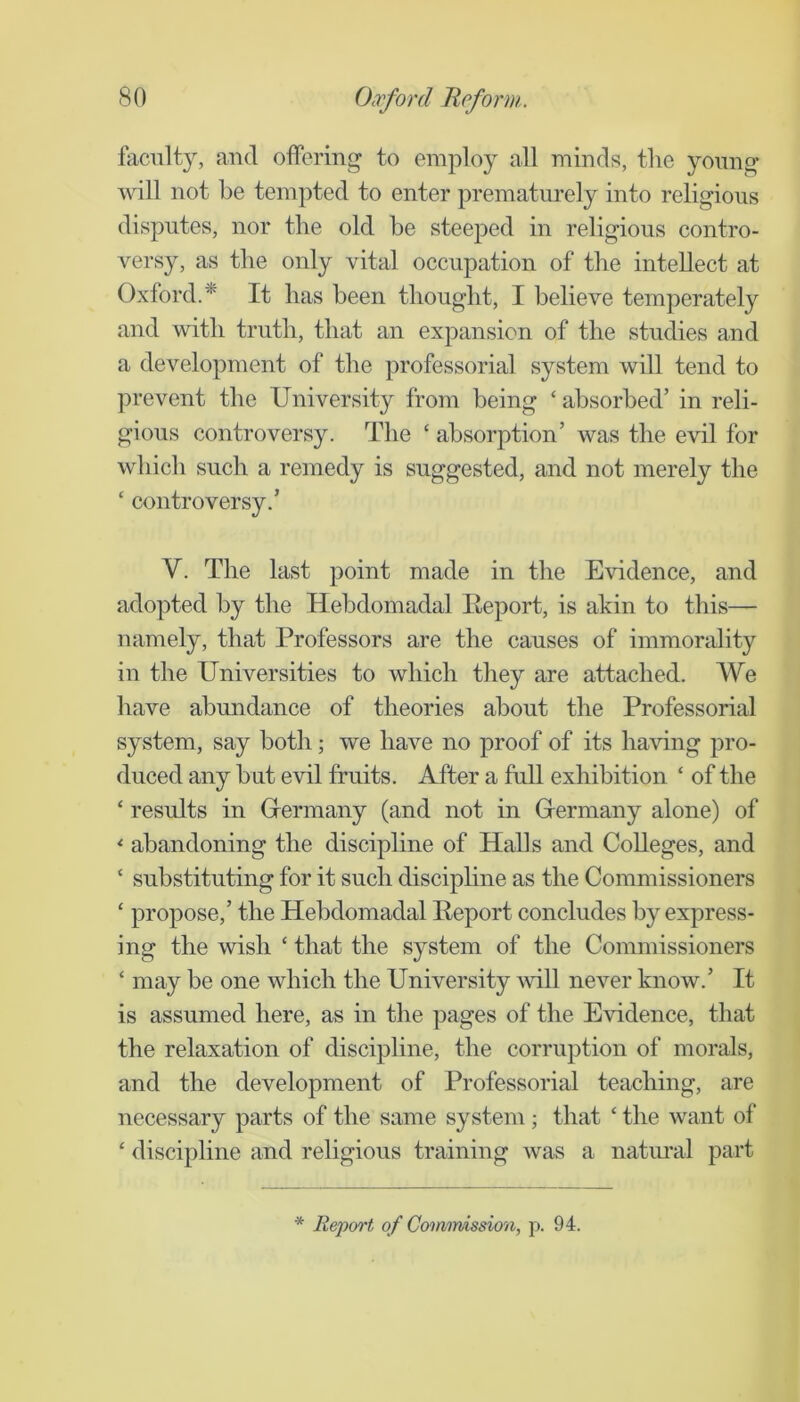 faculty, and offering to employ all minds, the young will not he tempted to enter prematurely into religious disputes, nor the old be steeped in religious contro- versy, as the only vital occupation of the intellect at Oxford.^ It has been thought, I believe temperately and with truth, that an expansion of the studies and a development of the professorial system will tend to prevent the University from being ‘ absorbed’ in reli- gious controversy. The ‘ absorption’ was the evil for which such a remedy is suggested, and not merely the ‘ controversy.’ V. The last point made in the Evidence, and adopted by the Hebdomadal Eeport, is akin to this— namely, that Professors are the causes of immorality in the Universities to which they are attached. We have abundance of theories about the Professorial system, say both; we have no proof of its ha\ung pro- duced any hut evil fruits. After a full exhibition ‘ of the ‘ results in Grermany (and not in (Germany alone) of ^ abandoning the discipline of Halls and Colleges, and ‘ substituting for it such discipline as the Commissioners ‘ propose,’ the Hebdomadal Report concludes by express- ing the wish ‘ that the system of the Commissioners ‘ may be one which the University will never know.’ It is assumed here, as in the pages of the Evidence, that the relaxation of discipline, the corruption of morals, and the development of Professorial teaching, are necessary parts of the same system ; that ‘ the want of ‘ discipline and religious training was a natural part * Rejxyrt of Coonmission, p. 94.