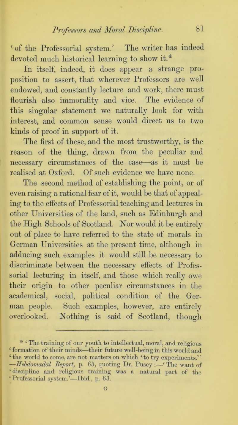 ‘ of the Professorial system.’ The writer has indeed devoted much historical learning to show it.* In itself, indeed, it does appear a strange pro- position to assert, that wherever Professors are well endowed, and constantly lecture and work, there must flourish also immorality and vice. The evidence of this singular statement we naturally look for with interest, and common sense would direct us to two kinds of proof in support of it. The first of these, and the most trustworthy, is the reason of the thing, drawn from the peculiar and necessary circumstances of the case—as it must be realised at Oxford. Of such evidence we have none. The second method of establishing the point, or of even raising a rational fear of it, would be that of appeal- ing to the effects of Professorial teaching and lectures in other Universities of the land, such as Edinburgh and the High Schools of Scotland. Nor would it be entirely out of place to have referred to the state of morals in German Universities at the present time, although in adducing such examples it would still be necessary to discriminate between the necessary effects of Profes- sorial lecturing in itself, and those which really owe their origin to other peculiar circumstances in the academical, social, political condition of the Ger- man people. Such examples, however, are entirely overlooked. Nothing is said of Scotland, though j * ‘ The training of our youth to intellectual, moral, and religious ‘ ‘ formation of their minds—their future well-being in this world and ' ‘ the world to come, are not matters on wliich ‘ to try experiments.’ ’ —Hebdomadal Report, p. 65, quoting Dx’. Pusey :—‘ The want of * ‘discipline and religious training was a natural pax-t of the ‘ Px’ofessox’ial system.’—Ibid., p. 6-3. G