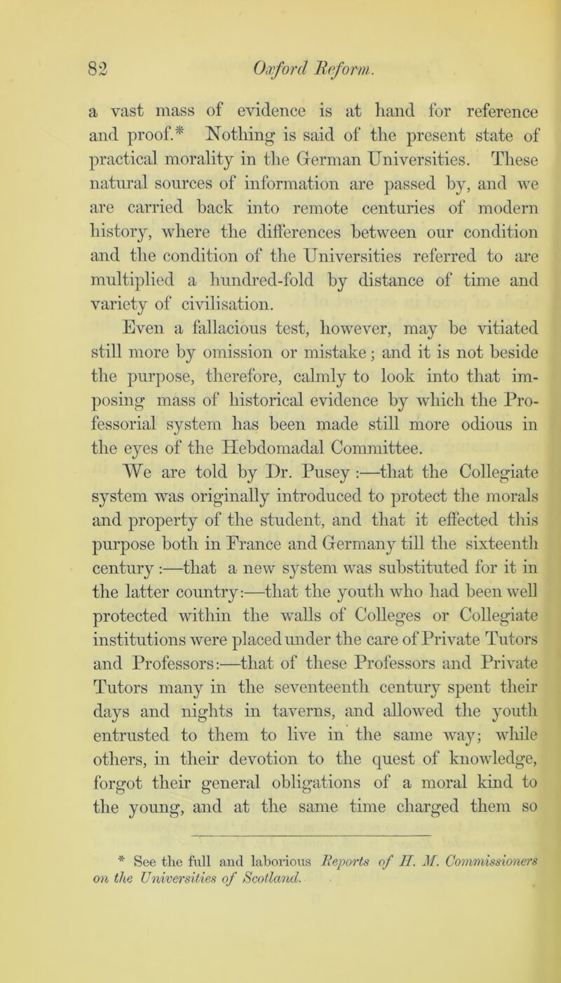 a vast mass of evidence is at hand for reference and proof.* Nothing is said of the present state of practical morality in the German Universities. These natural sources of information are passed by, and we are carried back into remote centuries of modern history, where the differences between our condition and the condition of the Universities referred to are multiplied a hundred-fold by distance of time and variety of civilisation. Even a fallacious test, however, may be vitiated still more by omission or mistake; and it is not beside the purpose, therefore, calmly to look into that im- posing mass of historical evidence by which the Pro- fessorial system has been made still more odious in the e}^es of the Hebdomadal Committee. We are told by Dr. Pusey :—^that the Collegiate system was originally introduced to protect the morals and property of the student, and that it effected this pm’pose both in Prance and Germany till the sixteenth century :—that a new system was substituted for it in the latter country:—that the youth who had been well protected within the walls of Colleges or Collegiate institutions were placed under the care of Private Tutors and Professors:—that of these Professors and Private Tutors many in the seventeenth centur}^ spent their days and nights in taverns, and allowed the youth entrusted to them to live in the same way; while others, in their devotion to the quest of knowledge, forgot their general obligations of a moral kind to the young, and at the same time charged them so * See tlie full and laborious Reports of II. M. Commissioners on the Universities of Scotland.
