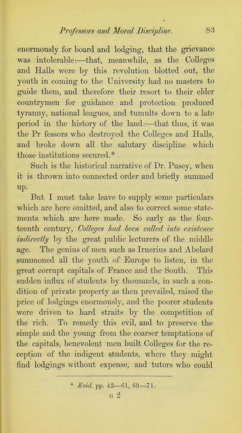 enormously for board and lodging, that the grievance was intolerable:—that, meanwhile, as the Colleges and HaUs were by this revolution blotted out, the youth in coming to the University had no masters to guide them, and therefore their resort to their elder countrymen for guidance and protection produced tyranny, national leagues, and tumults down to a late period in the history of the land:—that thus, it was the Pr lessors who destroyed the Colleges and Halls, and broke down aU the salutary discipline which those institutions secured.* Such is the historical narrative of Dr. Puse}^, when it is thrown into connected order and briefly summed up. But I must take leave to supply some particulars which are here omitted, and also to correct some state- ments which are here made. So early as the four- teenth century. Colleges had been called into existence indirectly by the great pubhc lecturers of the middle age. The genius of men such as Irnerius and Abelard summoned all the youth of Europe to hsten, in the great corrupt capitals of France and the South. This sudden influx of students by thousands, in such a con- dition of private property as then prevailed, raised the price of lodgings enormously, and the poorer students were driven to hard straits by the competition of the rich. To remedy this evil, and to preserve the simple and the young from the coarser temptations of the capitals, benevolent men built Colleges for the re- ception of the indigent students, where they might find lodgings without expense, and tutors who could * Evid. pp. 42—61, 69—71. (i 2