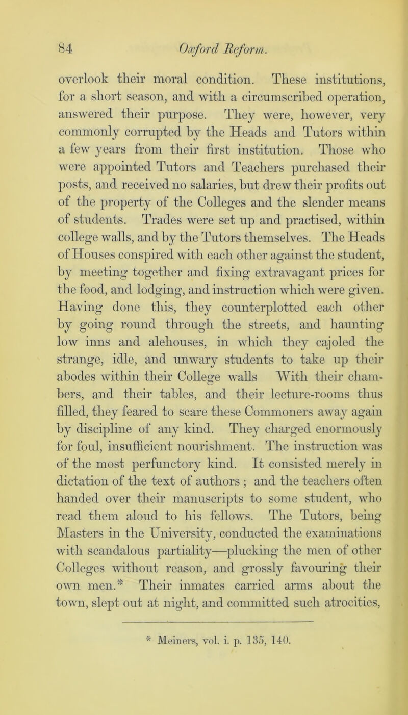 overlook their moral condition. These institutions, for a short season, and with a circumscrihed operation, answered their purpose. They were, however, very commonly corrupted by the Heads and Tutors within a few years from then' first institution. Those who were appointed Tutors and Teachers purchased their posts, and received no salaries, but drew their profits out of the ])i’operty of the Colleges and the slender means of students. Trades were set up and practised, within college walls, and by the Tutors themselves. The Heads of Houses conspired with each other against the student, by meeting together and fixing extravagant prices for the food, and lodging, and instruction which were given. Having done this, they counterplotted each other by going round through the streets, and haunting low inns and alehouses, in which they cajoled the strange, idle, and unwary students to take up tlieii’ abodes within their College walls With their cham- bers, and their tables, and their lectm'e-rooms thus filled, they feared to scare these Commoners away again by discipline of any kind. They charged enormously for foul, insufficient nourishment. The instruction was of the most perfunctory kind. It consisted merel}^ in dictation of the text of authors ; and the teachers often handed over their manuscripts to some student, who read them aloud to his fellows. The Tutors, being Masters in the University, conducted the examinations with scandalous partiality—plucking the men of other Colleges without reason, and grossly favouring their own men.* Their inmates carried arms about the town, slept out at night, and committed such atrocities.