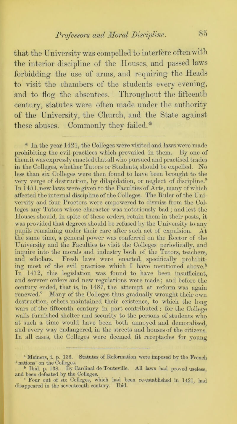 tliat tlie University was compelled to interfere often with the interior discipline of the Houses, and passed laws forbidding the use of arms, and requiring the Heads to visit the chambers of the students every evening, and to flog the absentees. Throughout the fifteenth century, statutes were often made mider the authority of the University, the Church, and the State against these abuses. Commonly they failed.^ * In tlie year 1421, the Colleges were visited and laws were made proliibiting the evil practices which prevailed in them. By one of themit was expressly enacted that all who pui-sued and practised trades in the Colleges, whether Tiitom or Students, should he expelled. No less than six Colleges were then found to have been brought to the veiy verge of destruction, by dilapidation, or neglect of tlisciplme.®' In 1451, new laws were given to the Faculties of Aihs, many of which affected the internal discipline of the Colleges. The Ruler of the Uni- versity and four Proctors were empowered to dismiss from the Col- leges any Tutoi's whose character was notoriously bad ; and lest the Hoiises should, in spite of these ordere, retain them in their posts, it was provided that degrees should be refused by the Univei-sity to any pupils remaining under their care after such act of expulsion. At the same time, a general power was conferred on the Rector of the University and the Faculties to visit the Colleges periodically, and incpiire into the morals and industry both of the Tutors, teachei’S, and scholars. Fresh laws were enacted, specifically prohibit- ing most of the evil practices which I have mentioned above. In 1472, this legislation was found to have been insufficient, and sevei’er ordem and new regulations were made; and before the century ended, that is, in 1487, the attempt at reform was again renewed.*^ Many of the Colleges thus gradually wrought their o^vn destniction, others maintained their existence, to which the long wars of the fifteenth century in part contributed ; for the College walls fumished shelter and security to the persons of students who at such a time would have been both aimoyed and demoralised, and every way endangered, in the streets and houses of the citizens. In all cases, the Colleges were deemed fit receptacles for young “ Meiners, i. p. 136. Statutes of Reformation were imposed by the French ‘ nations’ on the Colleges. *’ Ibid. p. 138. By Cardinal de Touteville. All laws had proved useless, and been defeated by the Colleges. ' Four out of six Colleges, which had been re-established in 1421, had disappeared in the seventeenth century. Ibid.