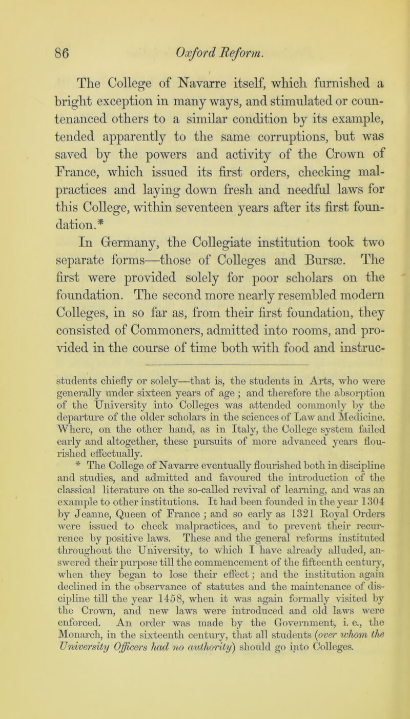 The College of Navarre itself, which furnished a bright exception in many ways, and stimulated or coun- tenanced others to a similar condition by its example, tended apparently to the same corruptions, but was saved by the powers and activity of the Crown of France, which issued its first orders, checking mal- practices and laying down fresh and needful laws for this College, within seventeen years after its first foun- dation.* In Grermany, the Collegiate institution took two separate forms—those of Colleges and Burs®. The first were provided solely for poor scholars on the foundation. The second more nearly resembled modern Colleges, in so far as, from their first foundation, they consisted of Commoners, admitted into rooms, and pro- vided in the course of time both with food and instruc- stuclents cliiefly or solely—tliat is, the students in Arts, who were generally xmder sixteen years of age and therefore the absorption of the University into Colleges was attended commonly by the departure of the older scholars in the sciences of Law and Medicine. Whei’e, on the other hand, as in Italy, the College system failed early and altogether, these pursuits of more advanced years flou- rished effectually. * The College of Uavarre eventually flourished both in discipline and studies, and admitted and favoxmed the introduction of the classical literatm'e on the so-called revival of learning, and was an example to other institutions. It had been founded in the year 1304 by Jeanne, Queen of France ; and so early as 1321 Royal Orders were issued to check malpractices, and to prevent their recur- rence by positive laws. These and the general reforms instituted throughout the University, to wliich I have already alluded, an- swered their purpose till the commencement of the fifteenth centuiy, when they began to lose their effect; and the institution again declined in the observance of statutes and the maintenance of dis- cipline till the year 1458, when it was again formally \dsited by the Crown, and new laws were introduced and old laws were enforced. An order was made by the Government, i. e., the Monarch, in the sixteenth century, that all stxideuts {ov&r whom the University Officers had no atUhorif/jj) should go into Colleges.