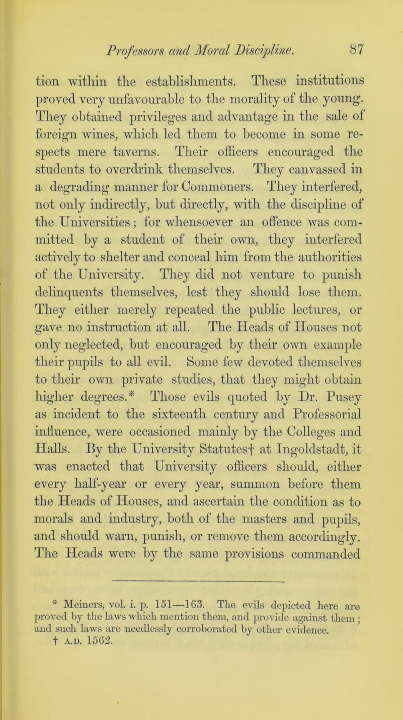 tion witliin the establishments. These institutions proved very unfavourable to the morality of the young. They obtained privileges and advantage in the sale of foreign wines, which led them to become in some re- spects mere taverns. Their officers encouraged the students to overch-ink themselves. They canvassed in a degrading manner for Commoners. They interfered, not only indirectly, hut directly, with the discipline of the Universities; for whensoever an offence was com- mitted by a student of their own, they interfered actively to shelter and conceal him from the authorities of the University. They did not venture to punish delinquents themselves, lest they should lose them. They either merely repeated the public lectures, or gave no instruction at all. The Heads of Houses not only neglected, but encouraged by their own example their pupils to all evil. Some few devoted themselves to theu’ OAvn private studies, that they might obtain higher degrees.* Those evils quoted by l)r. Pusey as incident to the sixteenth century and Professorial influence, were occasioned mainly by the Colleges and Halls. By the University Statutes! at Ingoldstadt, it was enacted that University officers should, either every half-year or every year, summon before them the Heads of Houses, and ascertam the conchtion as to morals and industry, both of the masters and pupils, and should warn, punish, or remove them accordingly. The Heads were by the same provisions commanded * Meiners, vol. i. p. 151—■163. The evils depicted here are proved by the laws which mention them, and pro^^de against them; and such laws are needlessly coiToboratcd by other evidence, t a.d. 1562.