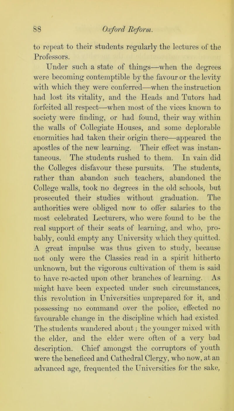 to repeat to tlieir students regularly tlie lectures of the Professors. Under such a state of things—when the degrees were becoming contemptible by the favour or the levity with which they were conferred—^when the instruction had lost its vitality, and the Heads and Tutors had forfeited all respect—when most of the vices known to society were finding, or had found, their way within the walls of Collegiate Houses, and some deplorable enormities had taken their origin there—appeared the apostles of the new learning. Their effect was instan- taneous. The students rushed to them. In vain did the Colleges disfavour these pursuits. The students, rather than abandon such teachers, abandoned the College walls, took no degrees in the old schools, but prosecuted their studies without graduation. The authorities were obliged now to offer salaries to the most celebrated Lecturers, who were found to be the real support of their seats of learning, and who, pro- bably, could empty any University which they quitted. A great impulse was thus given to study, because not only were the Classics read in a spirit hitherto unknown, but the vigorous cultivation of them is said to have re-acted upon other branches of learning. As might have been expected under such circumstances, this revolution in Universities unprepared for it, and possessing no command over the police, effected no favourable change in the discipline which had existed The students wandered about; the younger mixed with the elder, and the elder were often of a very bad description. Chief amongst the corrupters of youth were the beneficed and Cathedral Clergy, who now, at an advanced age, frequented the Universities for the sake.