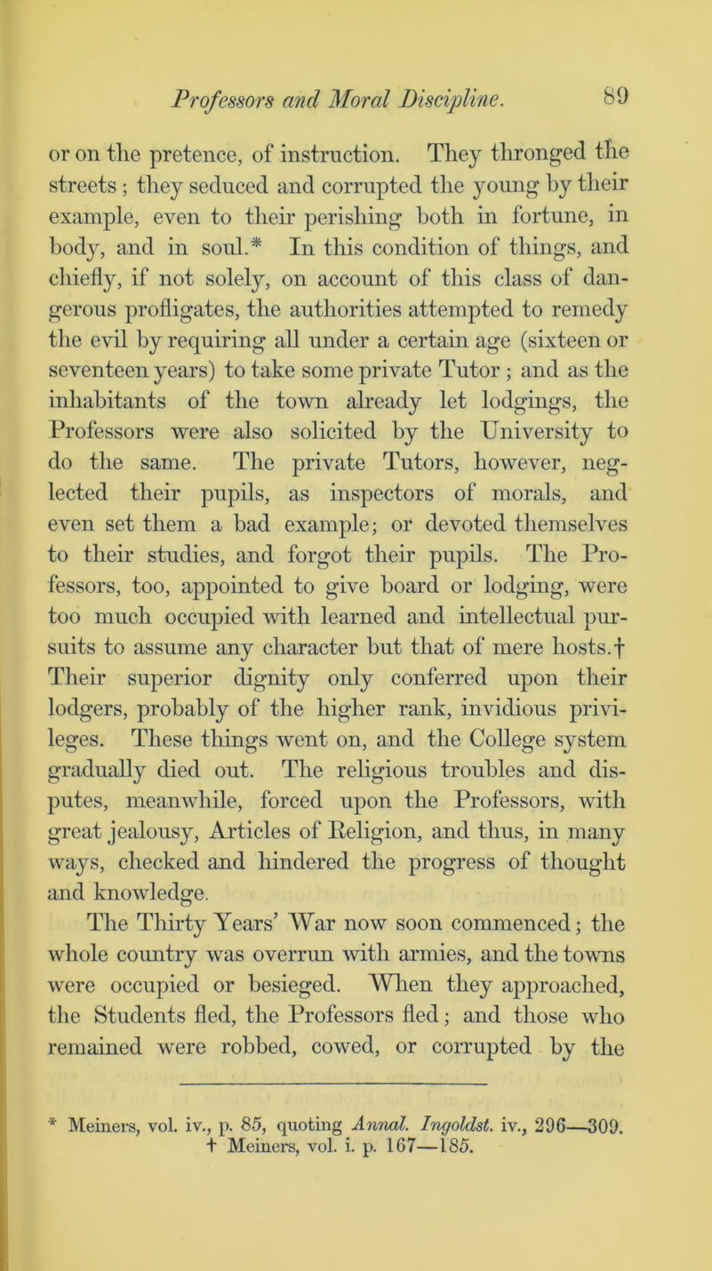 or on the pretence, of instruction. They thronged the streets; they seduced and corrupted the young by their example, even to their perishing both in fortune, in body, and in soul.* In this condition of things, and chiefly, if not solely, on account of this class of dan- gerous profligates, the authorities attempted to remedy the evil by requiring all under a certain age (sixteen or seventeen years) to take some private Tutor ; and as the inhabitants of the town already let lodgings, the Professors were also solicited by the University to do the same. The private Tutors, however, neg- lected their pupils, as inspectors of morals, and even set them a bad example; or devoted themselves to their studies, and forgot their pupils. The Pro- fessors, too, appointed to give board or lodging, were too much occupied with learned and intellectual pur- suits to assume any character but that of mere hosts.f Their superior dignity only conferred upon their lodgers, probably of the higher rank, invidious privi- leges. These things went on, and the College system gradually died out. The religious troubles and dis- putes, meanwhile, forced upon the Professors, with great jealousy. Articles of Eeligion, and thus, in many ways, checked and hindered the progress of thought and knowledge. The Thirty Years’ War now soon commenced; the whole country was overrun with armies, and the towns were occupied or besieged. Wlien they approached, tlie Students fled, the Professors fled; and those who remained were robbed, cowed, or corrupted by the * IMeinei-s, vol. iv., p. 85, quoting Annal. Ingoldst. iv., 296—309. + Meiners, vol. i. p. 167—185.