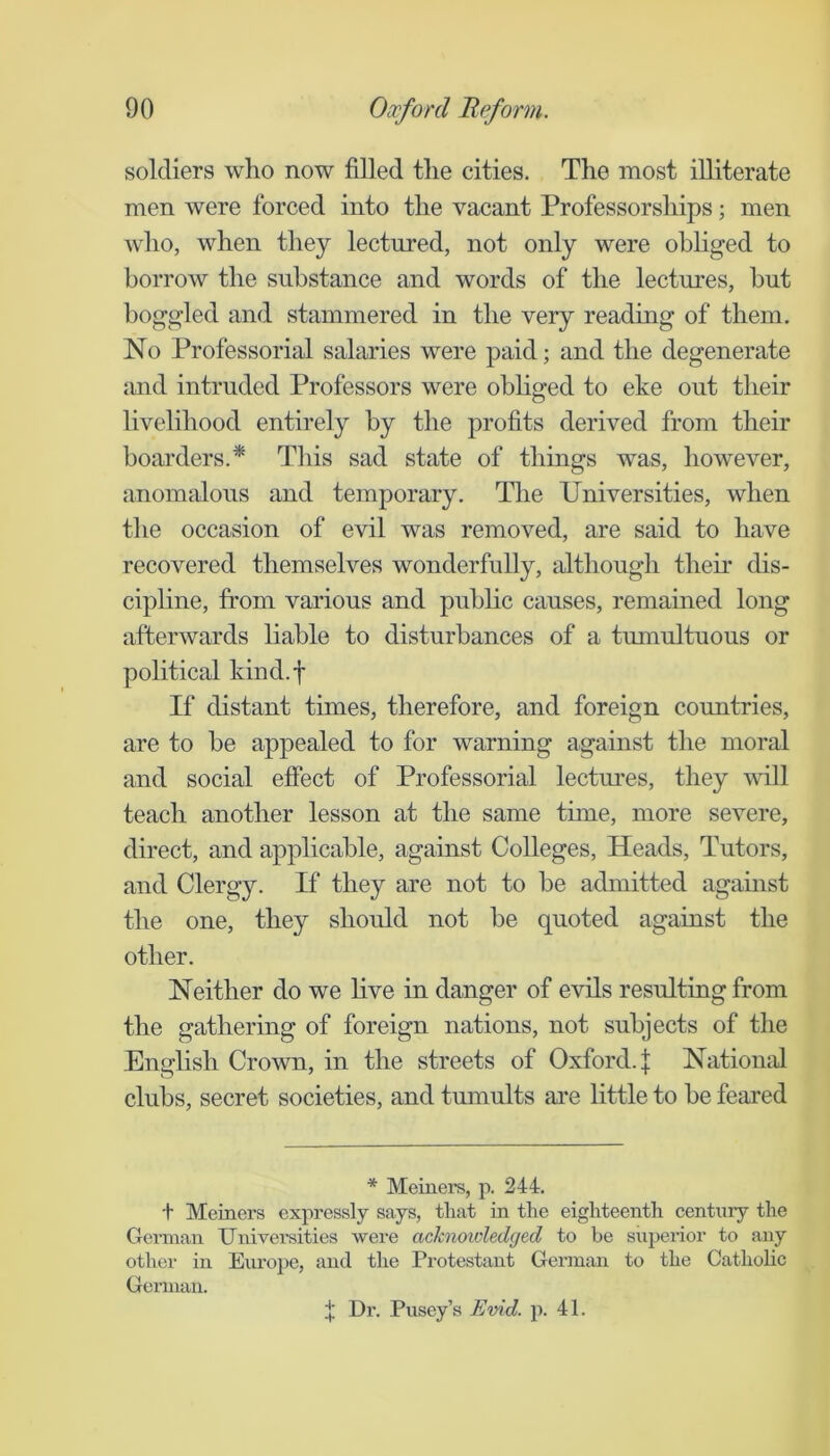 soldiers who now filled the cities. The most illiterate men were forced into the vacant Professorships; men who, when they lectured, not only were ohhged to borrow the substance and words of the lectures, but boggled and stammered in the very reading of them. No Professorial salaries were paid; and the degenerate and intruded Professors were obhged to eke out their livelihood entirely by the profits derived from their boarders.* This sad state of things was, however, anomalous and temporary. The Universities, when the occasion of evil was removed, are said to have recovered themselves wonderfully, although their dis- cipline, from various and public causes, remained long afterwards liable to disturbances of a tumultuous or political kind.f If distant times, therefore, and foreign countries, are to be appealed to for warning against the moral and social effect of Professorial lectm'es, they will teach another lesson at the same time, more severe, direct, and applicable, against Colleges, Heads, Tutors, and Clergy. If they are not to be admitted agamst the one, they should not be quoted against the other. Neither do we live in danger of evils resulting from the gathering of foreign nations, not subjects of the English Crown, in the streets of Oxford. | Natiouid clubs, secret societies, and tumults are little to be feared * Meiners, p. 244. t Meiners expressly says, tliat in the eighteenth century the German Universities were acknowledged to be superior to any other in Eiu’ope, and the Protestant German to the Catholic Gennan. t Dr. Pusey’s Evid. p. 41.