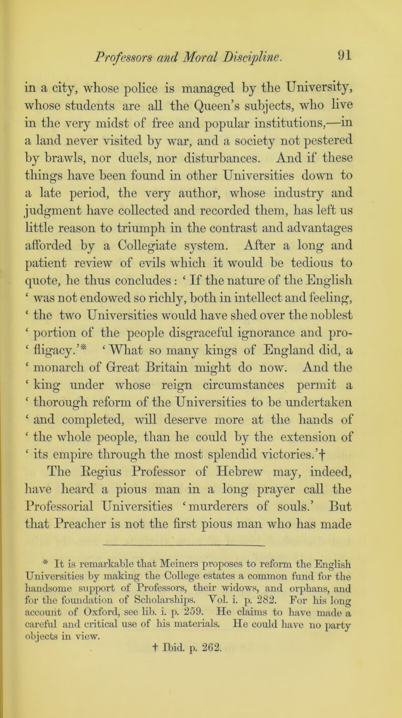 in a city, whose police is managed by the University, whose students are aU the Queen’s subjects, who live in the very midst of free and popular institutions,—in a land never visited by war, and a society not pestered hy brawls, nor duels, nor disturbances. And if these things have been found in other Universities down to a late period, the very author, whose industry and judgment have collected and recorded them, has left us httle reason to triumph in the contrast and advantages afforded by a Collegiate system. After a long and patient review of evils which it would be tedious to quote, he thus concludes : ‘ If the nature of the Enghsh ‘ was not endowed so riclily, both in intellect and feeling, ‘ the two Universities would have shed over the noblest ‘ portion of the people disgraceful ignorance and pro- ‘ fligacy.’* ‘ Wliat so many kings of England did, a ‘ monarch of Grreat Britain might do now. And the ‘ king under whose reign circumstances permit a ‘ thorough reform of the Universities to be undertaken ‘ and completed, will deserve more at the hands of ‘ the whole people, than he could by the extension of ‘ its empire through the most splendid victories.’f The Begins Professor of Hebrew may, indeed, have heard a pious man in a long prayer call the Professorial Universities ‘murderers of souls.’ But that Preacher is not the first pious man who has made * It is remarkable tliat Meiners proposes to reform the English Universities by making the College estates a common fund for the handsome supjwi’t of Professoi-s, their widows, and orphans, and for the foiuidation of Scholarships. Vol. i. p. 282. For his long account of Oxford, see lib. i. j:). 259. He claims to have made a careful and critical use of his materials. He could have no party objects in view. t Ibid. p. 262.