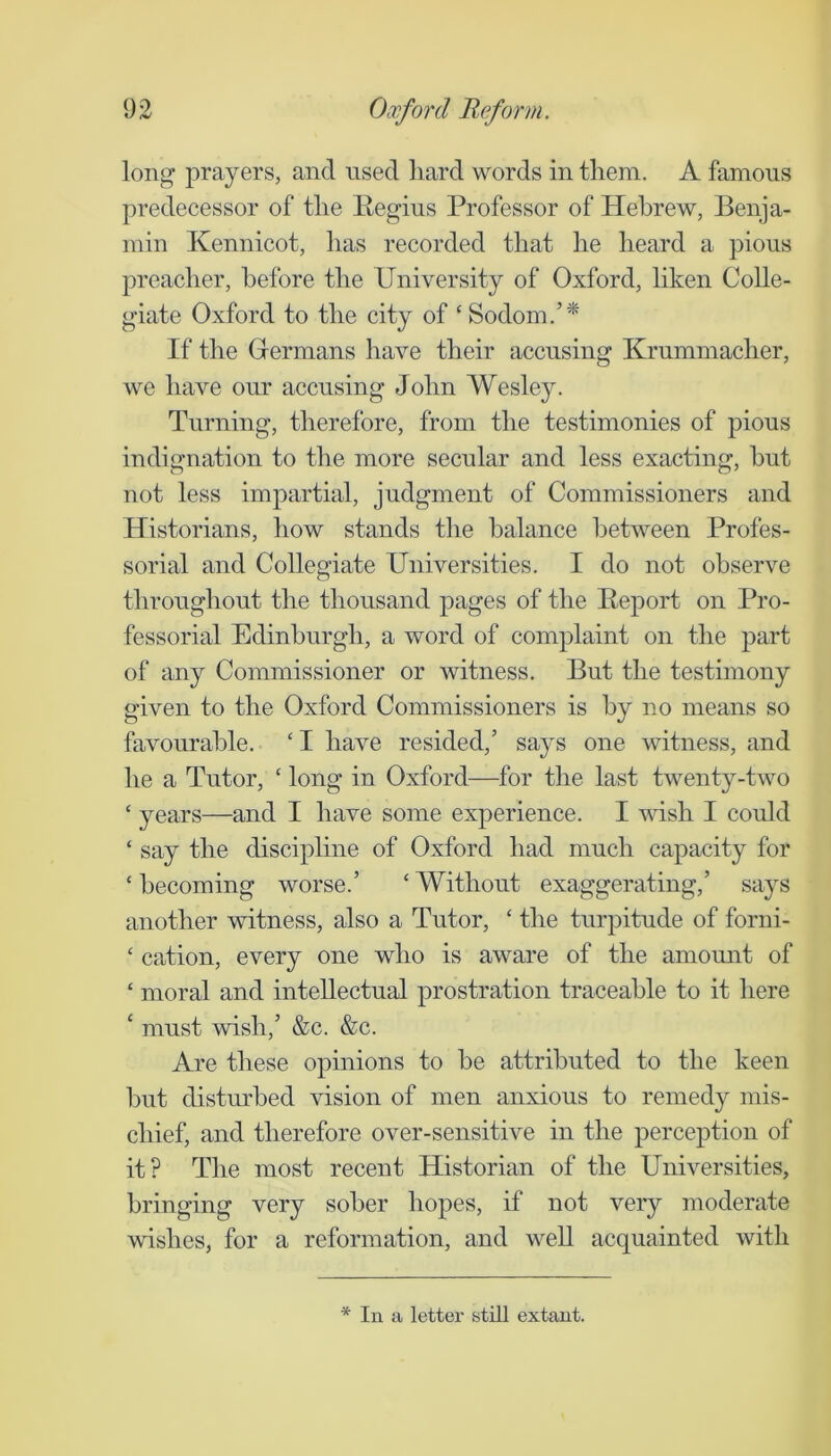 long prayers, and used hard words in them. A famous predecessor of the Eegius Professor of Hebrew, Benja- min Kennicot, has recorded that he heard a pious preacher, before the University of Oxford, liken Colle- giate Oxford to the city of ‘ Sodom.’* If the Germans have their accusing Krummacher, we have our accusing John Wesley. Turning, therefore, from the testimonies of pious indignation to the more secular and less exacting, hut not less impartial, judgment of Commissioners and Historians, how stands the balance between Profes- sorial and Collegiate Universities. I do not observe throughout the thousand pages of the Report on Pro- fessorial Edinburgh, a word of complaint on the part of any Commissioner or witness. But the testimony given to the Oxford Commissioners is by no means so favourable. ‘ I have resided,’ says one witness, and he a Tutor, ‘ long in Oxford—for the last twenty-two ‘ years—and I have some experience. I wish I could ‘ say the discipline of Oxford had much capacity for ‘becoming worse.’ ‘Without exaggerating,’ says another witness, also a Tutor, ‘ the turpitude of forni- ‘ cation, every one who is aware of the amount of ‘ moral and intellectual prostration traceable to it here ‘ must wish,’ &c. &c. Are these opinions to be attributed to the keen but disturbed vision of men anxious to remedy mis- chief, and therefore over-sensitive in the perception of it? The most recent Historian of the Universities, bringing very sober hopes, if not very moderate wishes, for a reformation, and well acquainted with * In a letter still extant.
