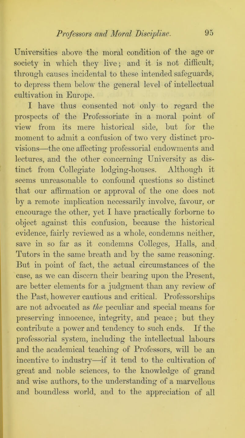 Universities above the moral condition of tlie age or society in which they live; and it is not difficnlt, through causes incidental to these intended safeguards, to depress them below the general level of intellectual cultivation in Europe. I have thus consented not only to regard the prospects of the Professoriate in a moral point of view from its mere historical side, but for the moment to admit a confusion of two very distinct pro- visions—the one affecting professorial endowments and lectures, and the other concerning University as dis- tinct from Collegiate lodging-houses. Although it seems unreasonable to confound questions so distinct that our affirmation or approval of the one does not by a remote implication necessarily involve, favour, or encourage the other, yet I have practically forborne to object against this confusion, because the liistorical evidence, fairly reviewed as a whole, condemns neither, save in so far as it condemns Colleges, Halls, and Tutors in the same breath and by the same reasonmg. But in point of fact, the actual circumstances of the case, as we can discern their bearing upon the Present, are better elements for a judgment than any review of the Past, however cautious and critical. Professorships are not advocated as th.e peculiar and special means for preserving innocence, integrity, and peace; but they contribute a power and tendency to such ends. If the professorial system, including the intellectual labours and the academical teaching of Professors, will be an incentive to industry—if it tend to the cultivation of great and noble sciences, to the knowledge of grand and wise authors, to the understanding of a marvellous and boundless world, and to the appreciation of all