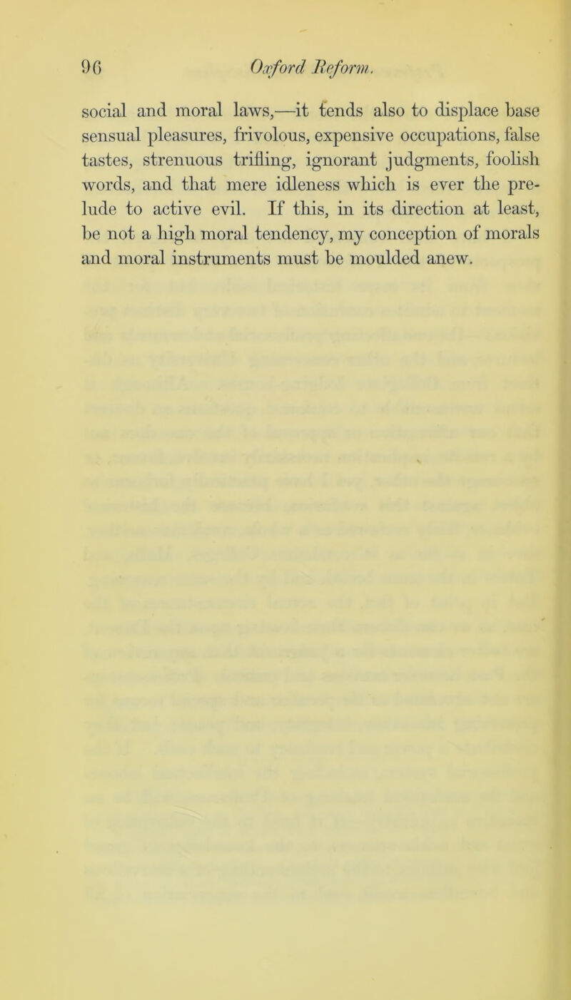 social and moral laws,—it tends also to displace base sensual pleasm'es, frivolous, expensive occupations, false tastes, strenuous trifling, ignorant judgments, foolish words, and that mere idleness which is ever the pre- lude to active evil. If this, in its direction at least, be not a high moral tendency, my conception of morals and moral instruments must be moulded anew.