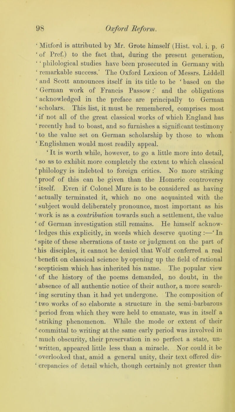 ‘ Mitford is attributed by Mr. Grote himself (Hist. vol. i. p. 0 ‘ of Pref.) to the fact that, during the present generation, philological studies have been prosecuted in Germany with ‘ remarkable success.’ The Oxford Lexicon of Messrs. Liddell ‘ and Scott announces itself in its title to be ‘ based on the ‘ German work of Francis Passowand the obligations ‘ acknowledged in the preface are principally to German ‘ scholars. This list, it must be remembered, comprises most ‘ if not all of the great classical works of which England has ‘ recently had to boast, and so furnishes a significant testimony ‘ to the value set on German scholarship by those to whom ‘ Englishmen would most readily appeal. ‘ It is worth while, however, to go a little more into detail, ‘ so as to exhibit more completely the extent to which classical ‘philology is mdebted to foreign critics. No more striking ‘proof of this can be given than the Homeric controversy ‘ itself. Even if Colonel Mure is to be considered as having ‘ actually terminated it, which no one acquainted with the ‘ subject would dehberately pronounce, most important as his ‘ work is as a contribution towards such a settlement, the value ‘ of German investigation still remains. He lumself acknow- ‘ ledges this explicitly, in words which deserve quoting :—‘ In ‘spite of these aberrations of taste or judgment on the part of ‘his disciples, it cannot be denied that Wolf conferred a real ‘ benefit on classical science by opening up the field of rational ‘ scepticism which has inherited his name. The popular view ‘ of the history of the poems demanded, no doubt, in the ‘ absence of all authentic notice of their author, a more search- ‘ ing scrutiny than it had yet undergone. The composition of ‘ two works of so elaborate a structure in the semi-barbarous ‘ period from which they were held to emanate, was in itself a ‘ striking phenomenon. While the mode or extent of their ‘ committal to writing at the same early period was involved in ‘ much obscurity, their preservation in so perfect a state, un- ‘ written, appeared little less than a miracle. Nor could it be ‘ overlooked that, amid a general unity, their text offered dis- ‘ crepancies of detail which, though certainly not greater than