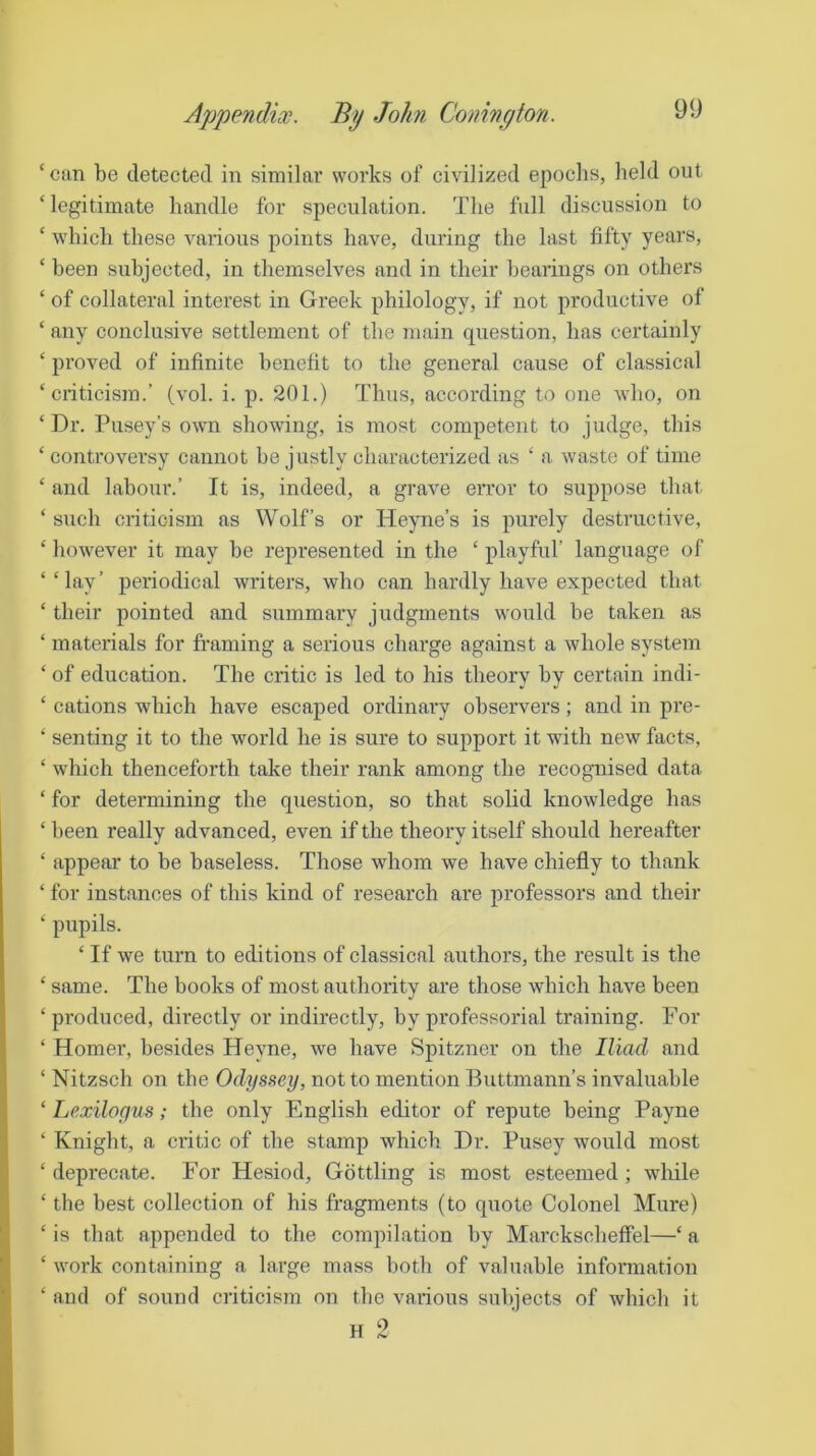 Appendix. By John Conington. ‘can be detected in similar works of civilized epochs, held out ‘ legitimate handle for speculation. The full discussion to ‘ which these various points have, during the last fifty years, ‘ been subjected, in themselves and in their hearings on others ‘ of collateral interest in Greek philology, if not productive of ‘ any conclusive settlement of the main question, has certainly ‘ proved of infinite benefit to the general cause of classical ‘criticism.’ (vol. i. p. 201.) Thus, according to one who, on ‘Dr. Pusey’s own showing, is most competent to judge, this ‘ controversy cannot he justly characterized as ‘ a waste of time ‘ and labour.’ It is, indeed, a grave error to suppose that ‘ such criticism as Wolf’s or Heyne’s is purely destructive, ‘ however it may he represented in the ‘ playful’ language of ‘‘lay’ periodical writers, who can hardly have expected that ‘ their pointed and summary judgments would be taken as ‘ materials for framing a serious charge against a whole system ‘ of education. The critic is led to his theory by certain indi- ‘ cations which have escaped ordinary observers; and in pre- ‘ senting it to the world he is sure to support it with new facts, ‘ which thenceforth take their rank among the recognised data ‘ for determining the question, so that solid knowledge has ‘ been really advanced, even if the theory itself should hereafter ‘ appear to he baseless. Those whom we have chiefly to thank ‘ for instances of this kind of research are professors and their ‘ pupils. ‘ If we turn to editions of classical authors, the result is the ‘ same. The books of most authority are those which have been ‘produced, directly or indirectly, by professorial training. For ‘ Homer, besides Heyne, we have Spitzner on the Iliad, and ‘ Nitzsch on the Odyssey, not to mention Buttmann’s invaluable ‘ Lexilogus; the only English editor of repute being Payne ‘ Knight, a critic of the stamp which Dr. Pusey would most ‘ deprecate. For Hesiod, Gottling is most esteemed; while ‘ the best collection of his fragments (to quote Colonel Mure) ‘ is that appended to the compilation by Mai-ckscheffel—‘ a ‘ work containing a large mass both of valuable information ‘ and of sound criticism on tlie various subjects of which it H 2